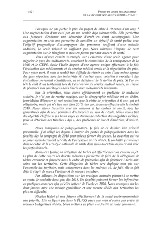 - 162 - PROJET DE LOI DE FINANCEMENT
DE LA SÉCURITÉ SOCIALE POUR 2018 – TOME I
Pourquoi ne pas porter le prix du paquet de tabac à 10 euros d’un coup ?
Une augmentation d'un euro par an me semble déjà substantielle. Elle permettra
aux fumeurs d’entamer une démarche d'arrêt en étant accompagnés. Une
augmentation en trois ans permettra de concilier un objectif de santé public avec
l’objectif pragmatique d'accompagner des personnes souffrant d'une maladie
addictive, la seule volonté ne suffisant pas. Nous suivrons l'impact de cette
augmentation sur le tabagisme et nous en ferons part aux acteurs de santé.
Vous m’avez ensuite interrogée sur l’existence d’une seule agence pour
négocier le prix des médicaments, associant la commission de la transparence de la
HAS et le CEPS. Seule l’Italie dispose d’une agence unique effectuant à la fois
l’évaluation des médicaments et du service médical rendu et la négociation des prix.
Pour notre part, il nous a semblé très difficile de réunir au sein d’une même agence
des gens négociant avec des industriels et d’autres ayant vocation à procéder à des
évaluations purement scientifiques, en se détachant de la notion de prix. Si l’on en
tête le coût d'un traitement lors de l’évaluation du service médical rendu, on risque
de pénaliser nos concitoyens dans l’accès aux médicaments innovants.
Sur la prévention, nous avons effectivement un problème de médecine
scolaire. Je n’ai pas de recette magique, car la démographie médicale est en déclin.
Jean-Michel Blanquer et moi souhaitons que la visite de prévention à 6 ans, qui est
obligatoire, mais qui n’a lieu que dans 20 % des cas, devienne effective dès la rentrée
2018. Nous allons travailler avec les maisons et les centres de santé, avec les
généralistes afin de leur permettre d’intervenir au sein de l’école. Nous avons fixé
des objectifs chiffrés. Il y a là un enjeu en termes de réduction des inégalités sociales,
pour la détection des troubles « dys », des problèmes de vue et d’audition, d’obésité,
etc.
Nous manquons de pédopsychiatres. Je fais de ce dossier une priorité
personnelle. J'ai obligé les doyens à ouvrir des postes de pédopsychiatres dans les
facultés dès la campagne de 2018 pour mieux former des jeunes. La question qui va
se poser secondairement est celle de l'ouverture de lits dédiés. Je souhaite y travailler
dans le cadre de la stratégie nationale de santé dont nous discutons aujourd'hui avec
les professionnels.
Monsieur Jomier, la délégation de tâches est effectivement un énorme sujet.
Le plan de lutte contre les déserts médicaux permettra de faire de la délégation de
tâches encadrée et financée dans le cadre de protocoles afin de favoriser l'accès aux
soins sur les territoires. Cette délégation de tâches sera déployée non pas sur
l'ensemble du territoire, mais uniquement dans les endroits où, de fait, elle se fait
déjà. Il s’agit de mieux l’évaluer et de mieux l’encadrer.
Par ailleurs, les dispositions sur les pratiques avancées peinent à se mettre
en route. Je souhaite donc que, dès 2018, les facultés puissent former les infirmières
en pratiques avancées afin qu’elles sortent de l'école en 2020. Nous avançons sur les
deux jambes avec une mesure généraliste et une mesure dédiée aux territoires les
plus en difficulté.
Nicolas Hulot et moi faisons effectivement de la santé environnementale
une priorité. Elle ne figure pas dans le PLFSS parce que nous n'avons pas prévu de
mesures budgétaires dédiées. Nous mettons en place une feuille de route commune.
 