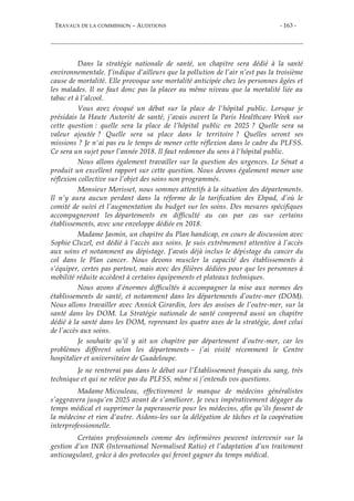 TRAVAUX DE LA COMMISSION – AUDITIONS - 163 -
Dans la stratégie nationale de santé, un chapitre sera dédié à la santé
environnementale. J’indique d’ailleurs que la pollution de l’air n’est pas la troisième
cause de mortalité. Elle provoque une mortalité anticipée chez les personnes âgées et
les malades. Il ne faut donc pas la placer au même niveau que la mortalité liée au
tabac et à l’alcool.
Vous avez évoqué un débat sur la place de l'hôpital public. Lorsque je
présidais la Haute Autorité de santé, j’avais ouvert la Paris Healthcare Week sur
cette question : quelle sera la place de l’hôpital public en 2025 ? Quelle sera sa
valeur ajoutée ? Quelle sera sa place dans le territoire ? Quelles seront ses
missions ? Je n'ai pas eu le temps de mener cette réflexion dans le cadre du PLFSS.
Ce sera un sujet pour l’année 2018. Il faut redonner du sens à l'hôpital public.
Nous allons également travailler sur la question des urgences. Le Sénat a
produit un excellent rapport sur cette question. Nous devons également mener une
réflexion collective sur l’objet des soins non programmés.
Monsieur Morisset, nous sommes attentifs à la situation des départements.
Il n’y aura aucun perdant dans la réforme de la tarification des Ehpad, d’où le
comité de suivi et l’augmentation du budget sur les soins. Des mesures spécifiques
accompagneront les départements en difficulté au cas par cas sur certains
établissements, avec une enveloppe dédiée en 2018.
Madame Jasmin, un chapitre du Plan handicap, en cours de discussion avec
Sophie Cluzel, est dédié à l’accès aux soins. Je suis extrêmement attentive à l’accès
aux soins et notamment au dépistage. J’avais déjà inclus le dépistage du cancer du
col dans le Plan cancer. Nous devons muscler la capacité des établissements à
s’équiper, certes pas partout, mais avec des filières dédiées pour que les personnes à
mobilité réduite accèdent à certains équipements et plateaux techniques.
Nous avons d’énormes difficultés à accompagner la mise aux normes des
établissements de santé, et notamment dans les départements d’outre-mer (DOM).
Nous allons travailler avec Annick Girardin, lors des assises de l’outre-mer, sur la
santé dans les DOM. La Stratégie nationale de santé comprend aussi un chapitre
dédié à la santé dans les DOM, reprenant les quatre axes de la stratégie, dont celui
de l’accès aux soins.
Je souhaite qu’il y ait un chapitre par département d’outre-mer, car les
problèmes diffèrent selon les départements – j’ai visité récemment le Centre
hospitalier et universitaire de Guadeloupe.
Je ne rentrerai pas dans le débat sur l’Établissement français du sang, très
technique et qui ne relève pas du PLFSS, même si j’entends vos questions.
Madame Micouleau, effectivement le manque de médecins généralistes
s’aggravera jusqu’en 2025 avant de s’améliorer. Je veux impérativement dégager du
temps médical et supprimer la paperasserie pour les médecins, afin qu’ils fassent de
la médecine et rien d’autre. Aidons-les sur la délégation de tâches et la coopération
interprofessionnelle.
Certains professionnels comme des infirmières peuvent intervenir sur la
gestion d’un INR (International Normalised Ratio) et l’adaptation d’un traitement
anticoagulant, grâce à des protocoles qui feront gagner du temps médical.
 
