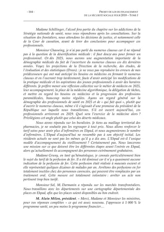 - 164 - PROJET DE LOI DE FINANCEMENT
DE LA SÉCURITÉ SOCIALE POUR 2018 – TOME I
Madame Schillinger, l’alcool fera partie du chapitre sur les addictions de la
Stratégie nationale de santé, nous vous répondrons après les consultations. Sur la
situation des frontaliers, nous attendons les décisions de justice, et notamment celle
de la Cour de cassation, avant de tirer des conclusions pour accompagner ces
professionnels.
Monsieur Chasseing, je n’ai pas parlé du numerus clausus car il ne répond
pas à la question de la désertification médicale : il faut douze ans pour former un
professionnel. Or dès 2025, nous aurons une augmentation importante de la
démographie médicale du fait de l’ouverture du numerus clausus ces dix dernières
années. Voyez les projections de la Direction de la recherche, des études, de
l'évaluation et des statistiques (Drees) : je ne veux pas reproduire les erreurs de mes
prédécesseurs qui ont mal anticipé les besoins en médecins en fermant le numerus
clausus et en l’ouvrant trop tardivement, faute d’avoir anticipé les modifications de
la pratique médicale et les aspirations des jeunes professionnels à avoir des horaires
différents. Je préfère mener une réflexion collective sur le métier de médecin en 2025,
leur accompagnement, la place de la médecine algorithmique, la délégation de tâches,
et mettre en regard les besoins en médecins et la progression des professions
paramédicales, beaucoup moins régulées. Ayons un regard général sur la
démographie des professionnels de santé en 2025 et de « qui fait quoi », plutôt que
d’ouvrir le numerus clausus, même s’il s’agissait d’une promesse du président de la
République sur laquelle nous travaillerons. S’il est ouvert aujourd’hui, ces
professionnels arriveront en 2029. Quel sera l’exercice de la médecine alors ?
Privilégions cet angle plutôt que celui des déserts médicaux.
Nous avons répondu sur les buralistes. Je tiens au maillage territorial des
pharmacies, je ne souhaite pas les regrouper à tout prix. Nous allons renforcer le
tarif soins pour avoir plus d’infirmières en Ehpad, et nous augmenterons le nombre
d’infirmières. L’Ehpad d’aujourd’hui ne ressemble pas à son objectif initial. Les
résidents actuels ne sont pas les mêmes qu’il y a dix ans. L’Ehpad est-il l’unique
modèle d’accompagnement du vieillissement ? Certainement pas. Nous lancerons
une mission sur ce que doivent être les différentes étapes avant l’entrée en Ehpad,
alors qu’actuellement ils accompagnent des personnes extrêmement grabataires.
Madame Gruny, en tant qu’hématologue, je connais particulièrement bien
le sujet du tarif de la perfusion de fer. Il a été diminué car il n’y a quasiment aucune
indication de la perfusion de fer. Cette perfusion était réalisée à mauvais escient et
elle représentait quelques dizaines de malades par an. Arrêtons des perfusions en fer
totalement inutiles chez des personnes carencées, qui peuvent être remplacées par un
traitement oral. Cette mesure est totalement volontaire : arrêter un acte non
pertinent trop bien tarifé.
Monsieur Sol, M. Darmanin a répondu sur les marchés transfrontaliers.
Nous travaillons avec les départements sur une cartographie départementale des
places en Ehpad, afin que les places soient disponibles au bon endroit.
M. Alain Milon, président. – Merci, Madame et Monsieur les ministres,
pour vos réponses complètes – ce qui est assez nouveau. J’approuve à 1 000 % le
programme santé, un peu moins le programme financier…
 