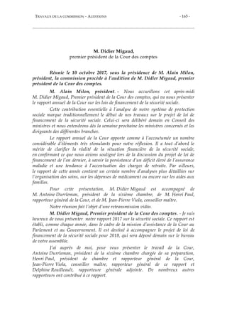 TRAVAUX DE LA COMMISSION – AUDITIONS - 165 -
M. Didier Migaud,
premier président de la Cour des comptes
Réunie le 10 octobre 2017, sous la présidence de M. Alain Milon,
président, la commission procède à l’audition de M. Didier Migaud, premier
président de la Cour des comptes.
M. Alain Milon, président. – Nous accueillons cet après-midi
M. Didier Migaud, Premier président de la Cour des comptes, qui va nous présenter
le rapport annuel de la Cour sur les lois de financement de la sécurité sociale.
Cette contribution essentielle à l’analyse de notre système de protection
sociale marque traditionnellement le début de nos travaux sur le projet de loi de
financement de la sécurité sociale. Celui-ci sera délibéré demain en Conseil des
ministres et nous entendrons dès la semaine prochaine les ministres concernés et les
dirigeants des différentes branches.
Le rapport annuel de la Cour apporte comme à l’accoutumée un nombre
considérable d’éléments très stimulants pour notre réflexion. Il a tout d’abord le
mérite de clarifier la réalité de la situation financière de la sécurité sociale,
en confirmant ce que nous avions souligné lors de la discussion du projet de loi de
financement de l’an dernier, à savoir la persistance d’un déficit élevé de l’assurance
maladie et une tendance à l’accentuation des charges de retraite. Par ailleurs,
le rapport de cette année contient un certain nombre d’analyses plus détaillées sur
l’organisation des soins, sur les dépenses de médicament ou encore sur les aides aux
familles.
Pour cette présentation, M. Didier Migaud est accompagné de
M. Antoine Durrleman, président de la sixième chambre, de M. Henri Paul,
rapporteur général de la Cour, et de M. Jean-Pierre Viola, conseiller maître.
Notre réunion fait l’objet d’une retransmission vidéo.
M. Didier Migaud, Premier président de la Cour des comptes. - Je suis
heureux de vous présenter notre rapport 2017 sur la sécurité sociale. Ce rapport est
établi, comme chaque année, dans le cadre de la mission d’assistance de la Cour au
Parlement et au Gouvernement. Il est destiné à accompagner le projet de loi de
financement de la sécurité sociale pour 2018, qui sera déposé demain sur le bureau
de votre assemblée.
J’ai auprès de moi, pour vous présenter le travail de la Cour,
Antoine Durrleman, président de la sixième chambre chargée de sa préparation,
Henri Paul, président de chambre et rapporteur général de la Cour,
Jean-Pierre Viola, conseiller maître, rapporteur général de ce rapport et
Delphine Rouilleault, rapporteure générale adjointe. De nombreux autres
rapporteurs ont contribué à ce rapport.
 