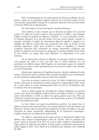 - 166 - PROJET DE LOI DE FINANCEMENT
DE LA SÉCURITÉ SOCIALE POUR 2018 – TOME I
Dans le prolongement de son audit général des finances publiques de juin
dernier, comme de ses précédents rapports annuels sur la sécurité sociale, la Cour
s’est attachée à approfondir l’analyse de la trajectoire financière de la sécurité sociale
à l’horizon 2020 et de ses déterminants.
De cette analyse, la Cour a tiré quatre constats principaux.
Tout d’abord, la Cour constate que la réduction du déficit de la sécurité
sociale et le reflux de la dette sociale se sont poursuivis en 2016, ce qui témoigne
d’efforts certains de maîtrise des dépenses. Toutefois - et c’est le deuxième constat -
la situation financière de la sécurité sociale n’est pas encore assainie. Ensuite, le
caractère incomplet et fragile du redressement financier appelle à engager ou à
amplifier des réformes structurelles qui, lorsqu’elles sont mises en œuvre, ont des
résultats importants. Enfin, pour accélérer le retour à l’équilibre, il convient
d’exploiter beaucoup plus activement les marges importantes d’efficience que
recèlent les dépenses de santé prises en charge par l’assurance maladie. Cette année,
la Cour illustre ces marges dans deux domaines : le médicament et les soins
médicaux.
De ces observations découle en définitive un message central et essentiel :
si les progrès que relève la Cour sont très lents et encore inaboutis, et si la
persistance des déficits depuis 2002 fragilise cet instrument majeur de solidarité
entre assurés sociaux et entre générations qu’est la sécurité sociale, cette situation
n’a rien d’inéluctable.
Revenir plus rapidement à l’équilibre financier, éteindre totalement la dette
sociale, éviter par la suite de retomber dans la spirale des déficits et de l’endettement
est non seulement indispensable, mais est, selon nous, possible.
J’en viens au premier constat de la Cour. En 2016, le déficit de la sécurité
sociale a poursuivi le mouvement de baisse progressive engagé depuis 2010, année
où il avait atteint le niveau historiquement élevé de près de 30 milliards, dans
le contexte de la crise économique.
Ainsi, le déficit agrégé de l’ensemble des régimes obligatoires de sécurité
sociale et du Fonds de solidarité vieillesse (FSV) s’est établi en 2016 à 7 milliards,
contre 10,3 milliards en 2015. Le déficit du régime général seul et du FSV, qui
constitue l’essentiel des enjeux financiers, a été ramené pour sa part à 7,8 milliards,
contre 10,8 milliards en 2015.
La Cour relève à cet égard cinq évolutions positives. En premier lieu, le
déficit est revenu, pour la première fois, à un niveau inférieur à celui de l’avant-crise
financière. Ensuite, pour la première fois également, la baisse du déficit a été pour
l’essentiel de nature structurelle, indépendante de la conjoncture économique :
le déficit structurel s’est réduit de 0,1 point de PIB.
Par ailleurs, contrairement aux autres années, la réduction du déficit a été
obtenue sans mesures d’augmentation nette des recettes. Pour la première fois
encore, toutes les branches et le FSV ont vu leur solde s’améliorer simultanément.
Enfin, grâce à la réduction des déficits, la dette sociale a confirmé le mouvement de
reflux engagé en 2015 : elle a baissé de 5,3 milliards pour atteindre 151,1 milliards
fin 2016.
 