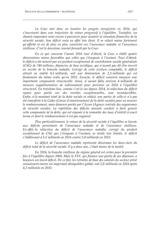 TRAVAUX DE LA COMMISSION – AUDITIONS - 167 -
La Cour met donc en lumière les progrès enregistrés en 2016, qui
s’inscrivent dans une trajectoire de retour progressif à l’équilibre. Toutefois, un
chemin important reste encore à parcourir pour assainir la situation financière de la
sécurité sociale. Son déficit reste en effet très élevé. Il se réduit moins fortement
qu’affiché et est de plus en plus concentré sur l’assurance maladie et l’assurance
vieillesse. C’est le deuxième constat formulé par la Cour.
En ce qui concerne l’année 2016 tout d’abord, la Cour a établi quatre
observations moins favorables que celles que j’évoquais à l’instant. Tout d’abord,
le déficit a été minoré par un produit exceptionnel de contribution sociale généralisée
(CSG) de 740 millions, dépourvu de base juridique, qui n’aurait pas dû être inscrit
en recette de la branche maladie. Corrigé de cette écriture comptable, le déficit
atteint en réalité 8,5 milliards, soit une diminution de 2,3 milliards qui est
finalement du même ordre qu’en 2015. Ensuite, le déficit conserve toujours une
importante composante structurelle. Ainsi, il aurait fallu environ 4 milliards de
mesures supplémentaires de redressement pour parvenir en 2016 à l’équilibre
structurel. En troisième lieu, comme c’est le cas depuis 2014, la réduction du déficit
repose pour partie sur des recettes exceptionnelles, non reconductibles.
Enfin, si le montant total de la dette sociale se réduit, une partie de celle-ci n’a pas
été transférée à la Cades (Caisse d'amortissement de la dette sociale) pour en assurer
le remboursement, mais demeure portée par l’Acoss (Agence centrale des organismes
de sécurité sociale). La répétition des déficits annuels conduit à faire grossir
cette composante de la dette, qui est exposée à la remontée des taux d’intérêt à court
terme et dont le remboursement n’est pas organisé.
Plus particulièrement, le retour de la sécurité sociale à l’équilibre se heurte
aux déficits persistants de l’assurance maladie et de l’assurance vieillesse.
En effet, la réduction du déficit de l’assurance maladie, corrigé du produit
exceptionnel de CSG que j’évoquais à l’instant, se révèle très limitée, le déficit
s’établissant à 5,5 milliards en 2016 contre 5,8 milliards en 2015.
Le déficit de l’assurance maladie représente désormais les deux-tiers du
déficit total de la sécurité sociale. Il y a deux ans, c’était moins de la moitié.
En 2016, la branche vieillesse du régime général est certes pour la première
fois à l’équilibre depuis 2004. Mais le FSV, qui finance une partie de ses dépenses, a
toujours un lourd déficit. De ce fait, les retraites de base des salariés du secteur privé
connaissent encore un important déséquilibre global, soit 2,8 milliards en 2016 après
4,2 milliards en 2015.
 