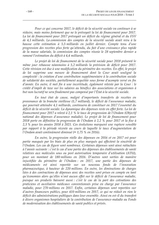 - 168 - PROJET DE LOI DE FINANCEMENT
DE LA SÉCURITÉ SOCIALE POUR 2018 – TOME I
Pour ce qui concerne 2017, le déficit de la sécurité sociale va continuer à se
réduire, mais moins fortement que ne le prévoyait la loi de financement pour 2017.
La loi de financement pour 2017 prévoyait un déficit du régime général et du FSV
de 4,1 milliards. La commission des comptes de la sécurité sociale avait revu à la
hausse cette estimation à 5,5 milliards en juillet dernier. Compte tenu d’une
progression des recettes plus forte qu’attendu, du fait d’une croissance plus rapide
de la masse salariale, la commission des comptes réunie le 28 septembre dernier a
ramené l’estimation du déficit à 4,4 milliards.
Le projet de loi de financement de la sécurité sociale pour 2018 présenté le
même jour rehausse néanmoins à 5,2 milliards la prévision de déficit pour 2017.
Cette révision est due à une modification du périmètre des recettes. En effet, le projet
de loi supprime une mesure de financement dont la Cour avait souligné la
complexité : la création d’une contribution supplémentaire à la contribution sociale
de solidarité des sociétés, partiellement acquittée sous forme d’acompte versé en fin
d’année. En outre, il met fin à une incertitude, également relevée par la Cour : le
crédit d’impôt de taxe sur les salaires au bénéfice des associations et organismes à
but non lucratif ne sera finalement pas compensé par l’État à la sécurité sociale.
En tout état de cause, malgré d’importants transferts de recettes en
provenance de la branche vieillesse (1,7 milliard), le déficit de l’assurance maladie,
qui pourrait atteindre 4,1 milliards, continuera de constituer en 2017 l’essentiel du
déficit de la sécurité sociale. La dynamique des dépenses reste en effet forte. La loi de
financement pour 2017 a relevé à 2,1 % le taux de progression de l’Ondam (Objectif
national des dépenses d'assurance maladie). Le projet de loi de financement pour
2018 porte en définitive la progression de l’Ondam à 2,2 % pour 2017 et la fixe à
2,3 % pour les années 2018 à 2021. Ces évolutions marquent une rupture sensible
par rapport à la période récente au cours de laquelle le taux d’augmentation de
l’Ondam avait continûment diminué (+ 1,75 % en 2016).
En outre, la progression réelle des dépenses en 2016 et en 2017 est pour
partie masquée par les biais de plus en plus marqués qui affectent la sincérité de
l’Ondam. Les cas de figure sont nombreux. Certaines dépenses sont ainsi rattachées
à l’année suivante : c’est le cas d’une partie des dépenses des établissements de santé
relatives aux molécules sous ou post autorisation temporaire d’utilisation (ATU),
pour un montant de 180 millions en 2016. D’autres sont sorties de manière
injustifiée du périmètre de l’Ondam : en 2017, une partie des dépenses de
médicaments est ainsi reportée sur un nouveau fonds de l’innovation
pharmaceutique, à hauteur de 220 millions. En outre, les diminutions de charges
liées à des contractions de dépenses avec des recettes sont prises en compte en tant
qu’économies alors qu’elles n’ont aucun effet sur le déficit de l’assurance maladie,
puisque ses produits baissent aussi : c’est le cas de la part des cotisations des
praticiens et auxiliaires médicaux conventionnés prise en charge par l’assurance
maladie, pour 270 millions en 2017. Enfin, certaines dépenses sont reportées sur
d’autres financeurs publics, pour 410 millions en 2017, ce qui ne réduit en rien le
déficit des administrations publiques dans leur ensemble. Ainsi en est-il du transfert
à divers organismes hospitaliers de la contribution de l’assurance-maladie au Fonds
de modernisation des établissements de santé publics et privés.
 