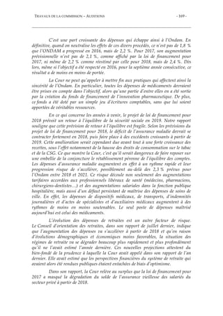 TRAVAUX DE LA COMMISSION – AUDITIONS - 169 -
C’est une part croissante des dépenses qui échappe ainsi à l’Ondam. En
définitive, quand on neutralise les effets de ces divers procédés, ce n’est pas de 1,8 %
que l’ONDAM a progressé en 2016, mais de 2,2 %. Pour 2017, son augmentation
prévisionnelle n’est pas de 2,1 %, comme affiché par la loi de financement pour
2017, ni même de 2,2 % comme réestimé par celle pour 2018, mais de 2,4 %. Dès
lors, même si l’objectif a été respecté en 2016, pour la septième année consécutive, ce
résultat a de moins en moins de portée.
La Cour ne peut qu’appeler à mettre fin aux pratiques qui affectent ainsi la
sincérité de l’Ondam. En particulier, toutes les dépenses de médicaments devraient
être prises en compte dans l’objectif, alors qu’une partie d’entre elles en a été sortie
par la création du fonds de financement de l’innovation pharmaceutique. De plus,
ce fonds a été doté par un simple jeu d’écritures comptables, sans que lui soient
apportées de véritables ressources.
En ce qui concerne les années à venir, le projet de loi de financement pour
2018 prévoit un retour à l’équilibre de la sécurité sociale en 2019. Notre rapport
souligne que cette prévision de retour à l’équilibre est fragile. Selon les prévisions du
projet de loi de financement pour 2018, le déficit de l’assurance maladie devrait se
contracter fortement en 2018, puis faire place à des excédents croissants à partir de
2019. Cette amélioration serait cependant due avant tout à une forte croissance des
recettes, sous l’effet notamment de la hausse des droits de consommation sur le tabac
et de la CSG. Ce que montre la Cour, c’est qu’il serait dangereux de faire reposer sur
une embellie de la conjoncture le rétablissement pérenne de l’équilibre des comptes.
Les dépenses d’assurance maladie augmentent en effet à un rythme rapide et leur
progression risque de s’accélérer, possiblement au-delà des 2,3 % prévus pour
l’Ondam entre 2018 et 2021. Ce risque découle non seulement des augmentations
tarifaires accordées aux professionnels libéraux de santé (médecins, pharmaciens,
chirurgiens-dentistes…) et des augmentations salariales dans la fonction publique
hospitalière, mais aussi d’un défaut persistant de maîtrise des dépenses de soins de
ville. En effet, les dépenses de dispositifs médicaux, de transports, d’indemnités
journalières et d’actes de spécialistes et d’auxiliaires médicaux augmentent à des
rythmes de moins en moins soutenables. Le seul poste de dépenses maîtrisé
aujourd’hui est celui des médicaments.
L’évolution des dépenses de retraites est un autre facteur de risque.
Le Conseil d’orientation des retraites, dans son rapport de juillet dernier, indique
que l’augmentation des dépenses va s’accélérer à partir de 2018 et qu’en raison
d’évolutions démographiques et économiques moins favorables, la situation des
régimes de retraite va se dégrader beaucoup plus rapidement et plus profondément
qu’il ne l’avait estimé l’année dernière. Ces nouvelles projections attestent du
bien-fondé de la prudence à laquelle la Cour avait appelé dans son rapport de l’an
dernier. Elle avait estimé que les perspectives financières du système de retraite qui
avaient alors été rendues publiques étaient entachées de biais d’optimisme.
Dans son rapport, la Cour relève au surplus que la loi de financement pour
2017 a masqué la dégradation du solde de l’assurance vieillesse des salariés du
secteur privé à partir de 2018.
 