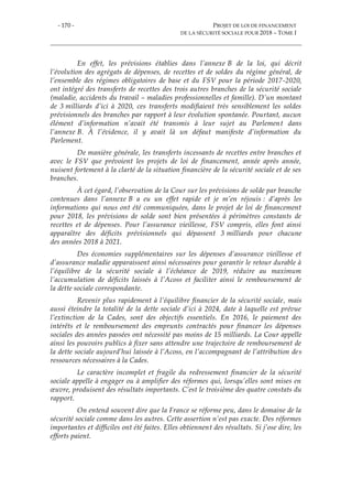 - 170 - PROJET DE LOI DE FINANCEMENT
DE LA SÉCURITÉ SOCIALE POUR 2018 – TOME I
En effet, les prévisions établies dans l’annexe B de la loi, qui décrit
l’évolution des agrégats de dépenses, de recettes et de soldes du régime général, de
l’ensemble des régimes obligatoires de base et du FSV pour la période 2017-2020,
ont intégré des transferts de recettes des trois autres branches de la sécurité sociale
(maladie, accidents du travail – maladies professionnelles et famille). D’un montant
de 3 milliards d’ici à 2020, ces transferts modifiaient très sensiblement les soldes
prévisionnels des branches par rapport à leur évolution spontanée. Pourtant, aucun
élément d’information n’avait été transmis à leur sujet au Parlement dans
l’annexe B. À l’évidence, il y avait là un défaut manifeste d’information du
Parlement.
De manière générale, les transferts incessants de recettes entre branches et
avec le FSV que prévoient les projets de loi de financement, année après année,
nuisent fortement à la clarté de la situation financière de la sécurité sociale et de ses
branches.
À cet égard, l’observation de la Cour sur les prévisions de solde par branche
contenues dans l’annexe B a eu un effet rapide et je m’en réjouis : d’après les
informations qui nous ont été communiquées, dans le projet de loi de financement
pour 2018, les prévisions de solde sont bien présentées à périmètres constants de
recettes et de dépenses. Pour l’assurance vieillesse, FSV compris, elles font ainsi
apparaître des déficits prévisionnels qui dépassent 3 milliards pour chacune
des années 2018 à 2021.
Des économies supplémentaires sur les dépenses d’assurance vieillesse et
d’assurance maladie apparaissent ainsi nécessaires pour garantir le retour durable à
l’équilibre de la sécurité sociale à l’échéance de 2019, réduire au maximum
l’accumulation de déficits laissés à l’Acoss et faciliter ainsi le remboursement de
la dette sociale correspondante.
Revenir plus rapidement à l’équilibre financier de la sécurité sociale, mais
aussi éteindre la totalité de la dette sociale d’ici à 2024, date à laquelle est prévue
l’extinction de la Cades, sont des objectifs essentiels. En 2016, le paiement des
intérêts et le remboursement des emprunts contractés pour financer les dépenses
sociales des années passées ont nécessité pas moins de 15 milliards. La Cour appelle
ainsi les pouvoirs publics à fixer sans attendre une trajectoire de remboursement de
la dette sociale aujourd’hui laissée à l’Acoss, en l’accompagnant de l’attribution des
ressources nécessaires à la Cades.
Le caractère incomplet et fragile du redressement financier de la sécurité
sociale appelle à engager ou à amplifier des réformes qui, lorsqu’elles sont mises en
œuvre, produisent des résultats importants. C’est le troisième des quatre constats du
rapport.
On entend souvent dire que la France se réforme peu, dans le domaine de la
sécurité sociale comme dans les autres. Cette assertion n’est pas exacte. Des réformes
importantes et difficiles ont été faites. Elles obtiennent des résultats. Si j’ose dire, les
efforts paient.
 