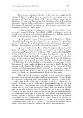 TRAVAUX DE LA COMMISSION – AUDITIONS - 171 -
Dans son rapport de l’année dernière, la Cour avait ainsi souligné que les
retraites de base et complémentaires des salariés du secteur privé avaient été
réformées à plusieurs reprises depuis 1993 et que ces réformes avaient permis
d’améliorer très nettement leurs perspectives financières, même si de nouveaux
ajustements étaient à anticiper. Ces nouveaux ajustements seront d’autant moins
douloureux qu’ils auront été engagés sans attendre et que la gestion des retraites
sera assurée avec toute la rigueur requise.
À cet égard, l’analyse par la Cour des conditions de versement des pensions
aux assurés résidant à l’étranger (6,5 milliards en 2015) montre que les actions de
contrôle mises en œuvre sont nettement insuffisantes au regard des risques de
fraude : certaines situations sont tout à fait aberrantes.
Afin de réduire ces risques, la Cour recommande de développer les échanges
informatisés de données avec les régimes des pays représentant les principaux
enjeux, de mutualiser les certificats d’existence entre les régimes de retraite et de
développer des contrôles sur place, ciblés notamment sur les assurés les plus âgés.
Après les retraites, la Cour dresse cette année un premier bilan d’ensemble
d’une autre série de réformes de grande ampleur, celles des soutiens fiscaux et
sociaux aux familles pour près de 60 milliards en 2015, engagées entre 2012 et 2015.
Il s’agit de la baisse en deux étapes de l’avantage fiscal du quotient familial ; de la
modulation des allocations familiales en fonction des revenus ; de la sélectivité
accrue de la prestation d’accueil du jeune enfant et des fortes revalorisations de
l’allocation de rentrée scolaire, du complément familial pour les familles nombreuses
et de l’allocation de soutien familiale pour les familles monoparentales. À partir
d’études pour la plupart inédites, la Cour éclaire de manière détaillée les effets des
réformes sur la situation des familles en fonction de leur revenu et de leur
configuration. Conformément aux objectifs poursuivis par les pouvoirs publics, des
transferts massifs sont intervenus dans le sens d’une redistribution nettement
accrue entre familles aux deux extrémités de la distribution des revenus.
Notre système de prestations familiales a ainsi connu une mutation
historique, qui le rapproche de celui de la plupart de nos voisins : la quasi-totalité
des prestations est désormais placée sous condition de ressources ; les aides fiscales
et sociales aux familles n’ont plus un caractère globalement croissant avec les
revenus ; la fameuse « courbe en U », qui reflétait l’augmentation des aides avec
celle du revenu, principalement par le jeu du quotient familial, est désormais
aplanie, sans être pour autant parfaitement linéaire. Mais notre politique familiale
n’est pas exempte de limites, voire de contradictions, même après les réformes.
La Cour a procédé à une mise en perspective internationale des aides aux familles
qui montre que d’autres pays, au prix de choix plus affirmés, obtiennent parfois de
meilleurs résultats en matière de réduction de la pauvreté ou de conciliation entre
vie familiale et vie professionnelle. À cet égard, l’objectif de création de
275 000 nouvelles solutions de garde entre 2013 et 2017 sera loin d’être atteint.
La garde des enfants en bas âge à l’extérieur du cadre familial, en crèche ou par une
assistante maternelle, connaît des disparités territoriales et sociales majeures.
 