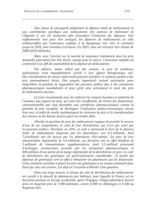 TRAVAUX DE LA COMMISSION – AUDITIONS - 173 -
Une clause de sauvegarde plafonnant la dépense totale de médicaments et
une contribution spécifique aux médicaments très onéreux de traitement de
l’hépatite C ont été instaurées afin d’encadrer l’évolution des dépenses. Fait
suffisamment rare pour être souligné, les dépenses de médicaments en ville
remboursables par l’assurance maladie, à la dynamique très vive et constante
jusqu’en 2010, sont orientées à la baisse. En 2015, elles ont retrouvé leur niveau de
2008 (29,8 milliards).
Mais, avec l’arrivée sur le marché de nouveaux traitements dont les prix
demandés pourraient être très élevés, comme pour le cancer, l’assurance maladie est
confrontée à un défi de soutenabilité de la dépense de médicaments.
Par ailleurs, même réduit par des remises, le prix de nombreux
médicaments reste imparfaitement corrélé à leur apport thérapeutique réel.
Des considérations de nature industrielle peuvent interférer et conduire parfois à des
prix anormalement élevés. Des progrès importants restent nécessaires pour
rééquilibrer la position de négociation des pouvoirs publics face à des entreprises
pharmaceutiques mondialisées et pour gérer plus activement le stock des prix
de médicaments anciens.
La Cour recommande ainsi de renforcer les moyens humains et matériels de
l’instance qui négocie les prix, qui sont très insuffisants, de réviser des dispositions
conventionnelles par trop favorables aux entreprises pharmaceutiques comme la
garantie de prix européen, de développer l’évaluation médico-économique, encore
trop rare, et enfin de rendre systématiques les révisions de prix et la transformation
des remises en des baisses de prix passé un certain délai.
Aborder la question du prix des médicaments suppose de prendre la mesure
d’une de ses composantes, le coût de leur distribution, qui n’est pas suivi par
les pouvoirs publics. Pourtant, en 2015, ce coût a représenté le tiers de la dépense
totale de médicaments dispensés par les pharmacies, soit 8,3 milliards, dont
7,4 milliards ont été perçus par les pharmacies elles-mêmes. En plus de leur
rémunération réglementée de 5,4 milliards, ces dernières ont en effet bénéficié de
2 milliards de rémunérations supplémentaires, dont 1,5 milliard provenant
d’avantages commerciaux accordés par les entreprises pharmaceutiques et
500 millions d’une partie de la marge réglementée de la distribution en gros. Le coût
de distribution des génériques est particulièrement considérable : la moitié des
dépenses de génériques sert en effet à rémunérer les pharmacies qui les dispensent.
Cette situation contribue à placer les prix des génériques à un niveau nettement plus
élevé que chez nos voisins. J’ai déjà eu l’occasion d’aborder cette question.
Dans une large mesure, le niveau du coût de distribution des médicaments
est corrélé à la densité de pharmacies par habitant, pour laquelle la France est en
deuxième position en Europe occidentale, après l’Espagne. Chaque pharmacie dessert
ainsi en moyenne près de 3 000 habitants, contre 4 000 en Allemagne et 4 500 au
Royaume-Uni.
 