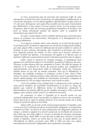 - 176 - PROJET DE LOI DE FINANCEMENT
DE LA SÉCURITÉ SOCIALE POUR 2018 – TOME I
La Cour recommande ainsi de concentrer plus fortement l’offre de soins
chirurgicaux en fixant des seuils d’activité par site géographique d’établissement, et
à terme par chirurgien, et en les faisant appliquer rigoureusement. De fait, moins de
6 % des actes chirurgicaux sont aujourd’hui encadrés par des seuils d’autorisation
par établissement, et leur respect n’est pas toujours assuré. La Cour propose aussi
d’organiser, dans le cadre des nouveaux groupements hospitaliers de territoire, une
prise en charge chirurgicale graduée des patients selon la complexité des
interventions que requiert leur état.
En outre, l’outil tarifaire serait à mobiliser beaucoup plus activement pour
assurer la pertinence des interventions chirurgicales et le développement de la
chirurgie ambulatoire.
À cet égard, je voudrais attirer votre attention sur l’article 46 du projet de
loi de financement. Il prévoit la suppression du mécanisme de dégressivité tarifaire,
qui visait, depuis 2014, à inciter les établissements de santé à modérer le volume de
certaines de leurs activités chirurgicales afin d’améliorer la pertinence des soins.
Si ce dispositif présente des limites, la Cour estime qu’il concourt utilement à
réguler l’activité des hôpitaux. C’est pourquoi elle appelle à le réformer pour en
améliorer l’efficacité, suivant plusieurs pistes d’évolution présentées dans le rapport.
Enfin, comme le montrent les exemples étrangers, la télémédecine peut
apporter une contribution majeure à l’accessibilité, la qualité et l’efficience des soins.
Pourtant, sa place demeure plus que marginale en France. Elle pâtit du manque de
cohérence et de continuité de l’action des pouvoirs publics, qui multiplient les
expérimentations sans financement stable ni évaluation, tandis que l’assurance
maladie avance de son côté, de manière autonome. Pour que la télémédecine se
développe, des préalables juridiques et techniques restent à lever. Après l’échec
coûteux du dossier médical personnel, il faut désormais réussir la généralisation du
dossier médical partagé. Des modalités de rémunération innovantes, s’éloignant de
la rémunération à l’acte de chaque intervenant, sont à mettre en place.
C’est à la condition d’une stratégie forte et cohérente que notre système de
santé pourra bénéficier des possibilités d’amélioration de la prise en charge des
patients que recèlent les différentes formes de télémédecine, notamment la
télésurveillance des patients affectés par des maladies chroniques. Celle-ci pourrait
dégager, selon certaines études, jusqu’à 2,5 milliards d’économies.
En conclusion, le retour à l’équilibre de la sécurité sociale est non
seulement indispensable, mais il est possible. Les déficits ne sont en rien une fatalité.
Encore faut-il que le mode de pilotage financier de la sécurité sociale soit à même
d’éviter la spirale des déficits et de la dette.
Depuis 2011, la sécurité sociale revient progressivement à l’équilibre, mais
c’est au prix de 37 milliards de hausses de prélèvements obligatoires et d’importants
transferts de l’État : au-delà de la seule compensation des allègements généraux de
charges, ce dernier a apporté à la sécurité sociale près de 4 milliards de ressources,
alors même que son propre déficit se creusait. La période de croissance économique
relativement forte, avant 2009, n’a pas été mise à profit pour remettre la sécurité
sociale à l’équilibre. Celle-ci est entrée dans la crise avec de lourds déficits. Les
220 milliards de déficits accumulés entre 2002 et 2016 ont ainsi une origine
essentiellement structurelle, indépendante de la conjoncture économique.
 