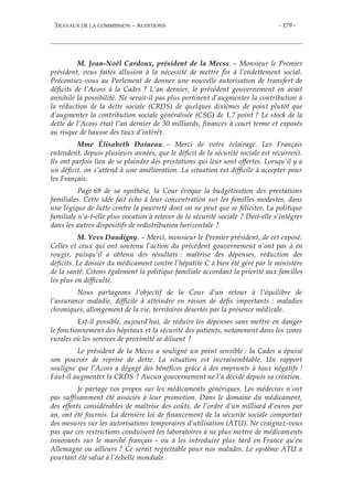 TRAVAUX DE LA COMMISSION – AUDITIONS - 179 -
M. Jean-Noël Cardoux, président de la Mecss. – Monsieur le Premier
président, vous faites allusion à la nécessité de mettre fin à l’endettement social.
Préconisez-vous au Parlement de donner une nouvelle autorisation de transfert de
déficits de l’Acoss à la Cades ? L’an dernier, le précédent gouvernement en avait
annihilé la possibilité. Ne serait-il pas plus pertinent d’augmenter la contribution à
la réduction de la dette sociale (CRDS) de quelques dixièmes de point plutôt que
d’augmenter la contribution sociale généralisée (CSG) de 1,7 point ? Le stock de la
dette de l’Acoss était l’an dernier de 30 milliards, financés à court terme et exposés
au risque de hausse des taux d’intérêt.
Mme Élisabeth Doineau. – Merci de votre éclairage. Les Français
entendent, depuis plusieurs années, que le déficit de la sécurité sociale est récurrent.
Ils ont parfois lieu de se plaindre des prestations qui leur sont offertes. Lorsqu’il y a
un déficit, on s’attend à une amélioration. La situation est difficile à accepter pour
les Français.
Page 69 de sa synthèse, la Cour évoque la budgétisation des prestations
familiales. Cette idée fait écho à leur concentration sur les familles modestes, dans
une logique de lutte contre la pauvreté dont on ne peut que se féliciter. La politique
familiale n’a-t-elle plus vocation à relever de la sécurité sociale ? Doit-elle s’intégrer
dans les autres dispositifs de redistribution horizontale ?
M. Yves Daudigny. – Merci, monsieur le Premier président, de cet exposé.
Celles et ceux qui ont soutenu l’action du précédent gouvernement n’ont pas à en
rougir, puisqu’il a obtenu des résultats : maîtrise des dépenses, réduction des
déficits. Le dossier du médicament contre l’hépatite C a bien été géré par le ministère
de la santé. Citons également la politique familiale accordant la priorité aux familles
les plus en difficulté.
Nous partageons l’objectif de la Cour d’un retour à l’équilibre de
l’assurance maladie, difficile à atteindre en raison de défis importants : maladies
chroniques, allongement de la vie, territoires désertés par la présence médicale.
Est-il possible, aujourd’hui, de réduire les dépenses sans mettre en danger
le fonctionnement des hôpitaux et la sécurité des patients, notamment dans les zones
rurales où les services de proximité se diluent ?
Le président de la Mecss a souligné un point sensible : la Cades a épuisé
son pouvoir de reprise de dette. La situation est invraisemblable. Un rapport
souligne que l’Acoss a dégagé des bénéfices grâce à des emprunts à taux négatifs !
Faut-il augmenter la CRDS ? Aucun gouvernement ne l’a décidé depuis sa création.
Je partage vos propos sur les médicaments génériques. Les médecins n’ont
pas suffisamment été associés à leur promotion. Dans le domaine du médicament,
des efforts considérables de maîtrise des coûts, de l’ordre d’un milliard d’euros par
an, ont été fournis. La dernière loi de financement de la sécurité sociale comportait
des mesures sur les autorisations temporaires d’utilisation (ATU). Ne craignez-vous
pas que ces restrictions conduisent les laboratoires à ne plus mettre de médicaments
innovants sur le marché français – ou à les introduire plus tard en France qu’en
Allemagne ou ailleurs ? Ce serait regrettable pour nos malades. Le système ATU a
pourtant été salué à l’échelle mondiale.
 