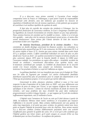 TRAVAUX DE LA COMMISSION – AUDITIONS - 181 -
Il y a deux ans, nous avions constaté, à l’occasion d’une analyse
comparative entre la France et l’Allemagne, à quel point l’esprit de responsabilité
caractérisait cette dernière, avec des médecins qui acceptent les mesures de
régulation et bénéficient dès lors de revenus supérieurs, et des patients qui acceptent
de contribuer à un meilleur équilibre du système de santé.
Il faut plus de contrôle des retraites des résidents à l’étranger. Sur les
perspectives financières de l’assurance vieillesse, la Cour a longtemps considéré que
les hypothèses du Conseil d’orientation de retraites étaient un peu trop optimistes.
Nous sommes heureux de constater qu’il a modifié sa vision – même si ce n’est pas
très agréable… mais plus vite les mesures d’ajustement seront prises, et moins elles
seront douloureuses. Nous avions fait l’année dernière la liste des mesures
permettant d’aller vers l’équilibre.
M. Antoine Durrleman, président de la sixième chambre. – Nous
constatons un double décalage concernant les finances sociales. Les cotisations ne
représentent plus aujourd’hui que 55 % des ressources, la CSG représentant 29 % et
les autres impôts et taxes 12 %, érosion que nous avions constaté dans notre étude
d’il y a quelques années. L’effort contributif individuel est aussi de plus en plus
décalé avec l’accès au droit : un système assurantiel à l’origine est devenu de plus en
plus universel, depuis 1975 pour la branche famille et depuis la CMU pour
l’assurance maladie. Les prestations en espèce elles-mêmes – invalidité, accident du
travail ou vieillesse – ressortissent elles-mêmes d’un système mixte, avec
le minimum contributif par exemple. La lisibilité du financement de la sécurité
sociale s’en trouve entachée, sans compter ses évolutions incessantes. Nous
tenterons l’an prochain d’éclairer ce sujet de l’adhésion au régime.
La politique familiale s’est vue transférée peu à peu vers le budget de l’État,
avec les aides au logement par exemple. Les caisses d’allocations familiales
distribuent aujourd’hui plus de prestations pour le compte des départements et de
l’État que de prestations propres. C’est un point qui mérite réflexion.
Concernant la dette, plusieurs solutions s’offrent à nous si l’on veut
respecter la date d’expiration de la Cades fixée en 2024 : soit nous définissons une
trajectoire de prise en charge par l’Acoss, ce qui suppose d’affecter des ressources
spécifiques et des réserves – comme les réserves inutilisées du fonds de réserve des
retraites ; soit nous profitons des taux d’intérêt bas pour faire rembourser
progressivement sa dette à chaque branche – ce qui suppose qu’il y ait des excédents
suffisamment importants, soit 25 milliards d’euros.
L’hôpital reste l’armature de l’accès au soin qu’il était devenu à partir de
1958, les médecins libéraux étant moins nombreux et n’acceptant pas toujours
l’affiliation à la sécurité sociale. Mais certains établissements ont une gamme de
soins trop importante, à tel point que pour certains, les patients votent avec leurs
pieds en fuyant l’hôpital de proximité pour celui du chef-lieu. Nous avions montré
il y a deux ans combien certains établissements pouvaient avoir une activité
insuffisante pour garantir la qualité des soins. Or ce n’est qu’à cette condition que
l’hôpital gardera son trésor intact, qu’il avait conquis en cessant d’être un lieu
d’abandon pour un lieu d’excellence : la confiance des patients.
 