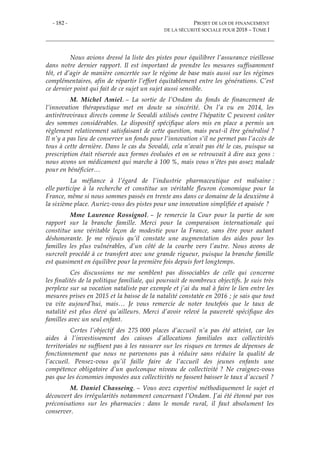 - 182 - PROJET DE LOI DE FINANCEMENT
DE LA SÉCURITÉ SOCIALE POUR 2018 – TOME I
Nous avions dressé la liste des pistes pour équilibrer l’assurance vieillesse
dans notre dernier rapport. Il est important de prendre les mesures suffisamment
tôt, et d’agir de manière concertée sur le régime de base mais aussi sur les régimes
complémentaires, afin de répartir l’effort équitablement entre les générations. C’est
ce dernier point qui fait de ce sujet un sujet aussi sensible.
M. Michel Amiel. – La sortie de l’Ondam du fonds de financement de
l’innovation thérapeutique met en doute sa sincérité. On l’a vu en 2014, les
antirétroviraux directs comme le Sovaldi utilisés contre l’hépatite C peuvent coûter
des sommes considérables. Le dispositif spécifique alors mis en place a permis un
règlement relativement satisfaisant de cette question, mais peut-il être généralisé ?
Il n’y a pas lieu de conserver un fonds pour l’innovation s’il ne permet pas l’accès de
tous à cette dernière. Dans le cas du Sovaldi, cela n’avait pas été le cas, puisque sa
prescription était réservée aux formes évoluées et on se retrouvait à dire aux gens :
nous avons un médicament qui marche à 100 %, mais vous n’êtes pas assez malade
pour en bénéficier…
La méfiance à l’égard de l’industrie pharmaceutique est malsaine :
elle participe à la recherche et constitue un véritable fleuron économique pour la
France, même si nous sommes passés en trente ans dans ce domaine de la deuxième à
la sixième place. Auriez-vous des pistes pour une innovation simplifiée et apaisée ?
Mme Laurence Rossignol. – Je remercie la Cour pour la partie de son
rapport sur la branche famille. Merci pour la comparaison internationale qui
constitue une véritable leçon de modestie pour la France, sans être pour autant
déshonorante. Je me réjouis qu’il constate une augmentation des aides pour les
familles les plus vulnérables, d’un côté de la courbe vers l’autre. Nous avons de
surcroît procédé à ce transfert avec une grande rigueur, puisque la branche famille
est quasiment en équilibre pour la première fois depuis fort longtemps.
Ces discussions ne me semblent pas dissociables de celle qui concerne
les finalités de la politique familiale, qui poursuit de nombreux objectifs. Je suis très
perplexe sur sa vocation nataliste par exemple et j’ai du mal à faire le lien entre les
mesures prises en 2015 et la baisse de la natalité constatée en 2016 ; je sais que tout
va vite aujourd’hui, mais… Je vous remercie de noter toutefois que le taux de
natalité est plus élevé qu’ailleurs. Merci d’avoir relevé la pauvreté spécifique des
familles avec un seul enfant.
Certes l’objectif des 275 000 places d’accueil n’a pas été atteint, car les
aides à l’investissement des caisses d’allocations familiales aux collectivités
territoriales ne suffisent pas à les rassurer sur les risques en termes de dépenses de
fonctionnement que nous ne parvenons pas à réduire sans réduire la qualité de
l’accueil. Pensez-vous qu’il faille faire de l’accueil des jeunes enfants une
compétence obligatoire d’un quelconque niveau de collectivité ? Ne craignez-vous
pas que les économies imposées aux collectivités ne fassent baisser le taux d’accueil ?
M. Daniel Chasseing. – Vous avez expertisé méthodiquement le sujet et
découvert des irrégularités notamment concernant l’Ondam. J’ai été étonné par vos
préconisations sur les pharmacies : dans le monde rural, il faut absolument les
conserver.
 