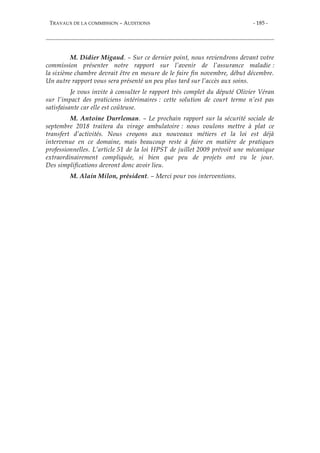 TRAVAUX DE LA COMMISSION – AUDITIONS - 185 -
M. Didier Migaud. – Sur ce dernier point, nous reviendrons devant votre
commission présenter notre rapport sur l’avenir de l’assurance maladie :
la sixième chambre devrait être en mesure de le faire fin novembre, début décembre.
Un autre rapport vous sera présenté un peu plus tard sur l’accès aux soins.
Je vous invite à consulter le rapport très complet du député Olivier Véran
sur l’impact des praticiens intérimaires : cette solution de court terme n’est pas
satisfaisante car elle est coûteuse.
M. Antoine Durrleman. – Le prochain rapport sur la sécurité sociale de
septembre 2018 traitera du virage ambulatoire : nous voulons mettre à plat ce
transfert d’activités. Nous croyons aux nouveaux métiers et la loi est déjà
intervenue en ce domaine, mais beaucoup reste à faire en matière de pratiques
professionnelles. L’article 51 de la loi HPST de juillet 2009 prévoit une mécanique
extraordinairement compliquée, si bien que peu de projets ont vu le jour.
Des simplifications devront donc avoir lieu.
M. Alain Milon, président. – Merci pour vos interventions.
 