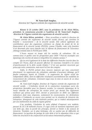 TRAVAUX DE LA COMMISSION – AUDITIONS - 187 -
M. Yann-Gaël Amghar,
directeur de l’Agence centrale des organismes de sécurité sociale
Réunie le 25 octobre 2017, sous la présidence de M. Alain Milon,
président, la commission procède à l’audition de M. Yann-Gaël Amghar,
directeur de l’Agence centrale des organismes de sécurité sociale.
M. Alain Milon, président. – Nous accueillons ce matin le directeur de
l’Agence centrale des organismes de sécurité sociale (Acoss), qui constitue la
branche « recouvrement » de la sécurité sociale. Elle collecte également des
contributions pour des organismes extérieurs au champ du projet de loi de
financement de la sécurité sociale (PLFSS), comme l’Unédic, mais cette frontière
n’est désormais plus aussi étanche avec la réforme du financement de l’assurance
chômage entamée dans le PLFSS pour 2018.
L’Acoss mesure en temps réel les rentrées de cotisations. Où en
sommes-nous et quelles sont les perspectives pour 2018 ? Peut-on escompter une
dynamique des recettes de nature à rééquilibrer les comptes sociaux ?
Qu’en est-il également de la dette des différentes branches inscrite dans les
comptes de l’Acoss, faute de pouvoir effectuer de nouveaux transferts à la caisse
d’amortissement de la dette sociale (Cades) ? C’est une question récurrente qui
préoccupe notre commission, mais aussi la Cour des comptes.
Enfin, le PLFSS prévoit deux mesures majeures qui vous concernent
directement. La suppression des cotisations salariales d’assurance chômage, qu’il
faudra compenser auprès de l’Unédic ; la suppression du régime social des
indépendants (RSI), dont les difficultés résultaient essentiellement des modalités de
recouvrement des cotisations. Comment voyez-vous la mise en œuvre de ces deux
mesures en 2018 ?
M. Yann-Gaël Amghar, directeur de l’Agence centrale des organismes de
sécurité sociale. – L’évolution récente de la conjoncture économique ouvre des
perspectives favorables pour les finances sociales. La remontée dynamique de la
masse salariale des entreprises du secteur privé, qui devrait être légèrement
meilleure que prévue pour 2017, devrait se poursuivre en 2018. Les différents
indicateurs dont nous disposons, notamment les encaissements, les déclarations
préalables à l’embauche ou encore ceux portant sur la situation de trésorerie des
entreprises, témoignent de cette évolution positive, qui se traduit mécaniquement
par une amélioration du solde du régime général.
L’an prochain, l’évolution de notre plafond d’emprunt sera modérée,
passant de 33 à 38 milliards d’euros. Il s’agit certes de montants importants pour
une dette qui, dans la pureté des principes, devrait se limiter à des avances de
trésorerie. Toutefois, sur le plan technique, elle ne soulève pas de difficultés de
financement. La question du partage de cette dette et de la séparation entre ce qui
relève du structurel et du conjoncturel est de nature éminemment politique.
 