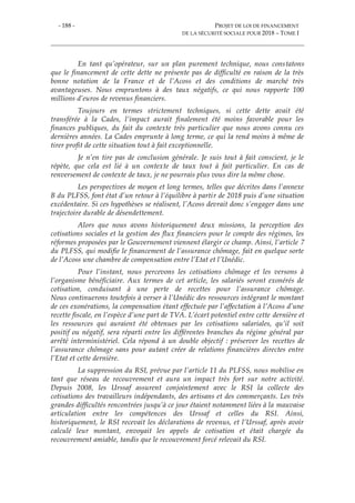 - 188 - PROJET DE LOI DE FINANCEMENT
DE LA SÉCURITÉ SOCIALE POUR 2018 – TOME I
En tant qu’opérateur, sur un plan purement technique, nous constatons
que le financement de cette dette ne présente pas de difficulté en raison de la très
bonne notation de la France et de l’Acoss et des conditions de marché très
avantageuses. Nous empruntons à des taux négatifs, ce qui nous rapporte 100
millions d’euros de revenus financiers.
Toujours en termes strictement techniques, si cette dette avait été
transférée à la Cades, l’impact aurait finalement été moins favorable pour les
finances publiques, du fait du contexte très particulier que nous avons connu ces
dernières années. La Cades emprunte à long terme, ce qui la rend moins à même de
tirer profit de cette situation tout à fait exceptionnelle.
Je n’en tire pas de conclusion générale. Je suis tout à fait conscient, je le
répète, que cela est lié à un contexte de taux tout à fait particulier. En cas de
renversement de contexte de taux, je ne pourrais plus vous dire la même chose.
Les perspectives de moyen et long termes, telles que décrites dans l’annexe
B du PLFSS, font état d’un retour à l’équilibre à partir de 2018 puis d’une situation
excédentaire. Si ces hypothèses se réalisent, l’Acoss devrait donc s’engager dans une
trajectoire durable de désendettement.
Alors que nous avons historiquement deux missions, la perception des
cotisations sociales et la gestion des flux financiers pour le compte des régimes, les
réformes proposées par le Gouvernement viennent élargir ce champ. Ainsi, l’article 7
du PLFSS, qui modifie le financement de l’assurance chômage, fait en quelque sorte
de l’Acoss une chambre de compensation entre l’Etat et l’Unédic.
Pour l’instant, nous percevons les cotisations chômage et les versons à
l’organisme bénéficiaire. Aux termes de cet article, les salariés seront exonérés de
cotisation, conduisant à une perte de recettes pour l’assurance chômage.
Nous continuerons toutefois à verser à l’Unédic des ressources intégrant le montant
de ces exonérations, la compensation étant effectuée par l’affectation à l’Acoss d’une
recette fiscale, en l’espèce d’une part de TVA. L’écart potentiel entre cette dernière et
les ressources qui auraient été obtenues par les cotisations salariales, qu’il soit
positif ou négatif, sera réparti entre les différentes branches du régime général par
arrêté interministériel. Cela répond à un double objectif : préserver les recettes de
l’assurance chômage sans pour autant créer de relations financières directes entre
l’Etat et cette dernière.
La suppression du RSI, prévue par l’article 11 du PLFSS, nous mobilise en
tant que réseau de recouvrement et aura un impact très fort sur notre activité.
Depuis 2008, les Urssaf assurent conjointement avec le RSI la collecte des
cotisations des travailleurs indépendants, des artisans et des commerçants. Les très
grandes difficultés rencontrées jusqu’à ce jour étaient notamment liées à la mauvaise
articulation entre les compétences des Urssaf et celles du RSI. Ainsi,
historiquement, le RSI recevait les déclarations de revenus, et l’Urssaf, après avoir
calculé leur montant, envoyait les appels de cotisation et était chargée du
recouvrement amiable, tandis que le recouvrement forcé relevait du RSI.
 