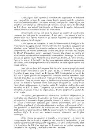 TRAVAUX DE LA COMMISSION – AUDITIONS - 189 -
La LFSS pour 2017 a permis de simplifier cette organisation en instituant
une responsabilité partagée des deux réseaux dans le recouvrement des cotisations
des travailleurs indépendants. Au niveau national, ainsi que dans chaque région, des
directeurs sont chargés de cette mission et s’appuient sur des agents des Urssaf et
du RSI. Ils ont une autorité fonctionnelle sur l’ensemble des équipes intervenant
dans ce domaine et relevant de chacune des deux caisses.
D’importants progrès ont ainsi été réalisés en matière de construction
commune des politiques de recouvrement. À mes yeux, cette mesure a posé le
premier jalon de la réforme à venir car les réseaux travaillent déjà ensemble et un
pilotage unique a été mis en place.
Cette réforme, en transférant à terme la responsabilité de l’intégralité du
recouvrement au régime général, permet d’aller plus loin en confiant aux équipes de
direction, outre l’autorité fonctionnelle qu’elles ont actuellement sur les agents de
chaque réseau, un pouvoir hiérarchique sur eux une fois qu’ils auront tous intégré
les Urssaf. D’importants progrès devraient également être réalisés en matière de
service rendu aux travailleurs indépendants, en rapprochant davantage l’accueil des
assurés, au guichet ou par téléphone, de la gestion des dossiers. A l’heure actuelle,
l’accent est mis sur le back office, les directeurs régionaux n’étant pas responsables
de l’accueil. Pour faire progresser la qualité du service, ces deux aspects doivent être
mieux intégrés.
Une réforme d’une telle ampleur doit être mise en œuvre progressivement
et faire l’objet d’ajustements dans le temps. Le PLFSS prévoit une période de
transition de deux ans à compter du 1er janvier 2018. Le transfert du personnel du
RSI vers le régime général n’est pas possible à cette date, en raison notamment de la
nécessité d’identifier les possibilités de reclassement et de consulter les instances le
représentant. Dans un premier temps, le fonctionnement restera proche du système
actuel : les directeurs régionaux seront secondés par des équipes de l’Urssaf et des
caisses locales déléguées pour la protection sociale des travailleurs indépendants, qui
succèdent au RSI. À terme, l’intégration des personnels sera complète et nous
permettra, en faisant évoluer les organisations, de faire progresser la qualité du
service rendu.
Par ailleurs, pour répondre aux attentes des travailleurs indépendants, la
modulation des échéanciers de cotisations en temps réel va être mise en place. Le
décalage dans le temps entre la perception des revenus et le paiement des cotisations
est source d’importantes difficultés pour certains indépendants, alors que les
possibilités actuelles de révision des échéanciers ne sont pas suffisamment utilisées.
Des possibilités de modulation des échéanciers vont donc être expérimentées en
2018, avant une généralisation en 2019. Le Gouvernement s’est également engagé à
améliorer l’offre de service aux autoentrepreneurs, notamment sur le plan
numérique.
Cette réforme va conduire la branche « recouvrement » à engager la
transformation des outils mis à disposition des travailleurs indépendants, ce qui
suppose des travaux informatiques très importants. Toutefois, contrairement à 2008
et à la création du RSI, il ne s’agit pas ici de construire un système nouveau au
lendemain d’un « big bang », mais bien d’améliorer l’existant.
 