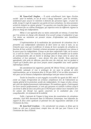 TRAVAUX DE LA COMMISSION – AUDITIONS - 191 -
M. Yann-Gaël Amghar. – Il existe actuellement trois types d’action
sociale : pour la maladie, en cas de reste à charge important ; pour les retraités,
notamment pour assurer le maintien à domicile des personnes âgées ; et pour les
actifs, lorsqu’il s’agit de supporter une partie de leurs cotisations. Les deux premiers
seront-ils intégrés au régime général ? La question sera tranchée dans les semaines
qui viennent par un schéma stratégique, qui répartira entre les différents régimes la
prise en charge des indépendants.
Même si une approche plus ou moins universelle est retenue, il serait bon
que l’on prenne en charge cette demande d’un accueil unique et polyvalent et que
l’on donne au minimum un premier niveau d’information aux travailleurs
indépendants.
L’expérimentation de la modulation des ajustements de cotisations vise à
permettre aux indépendants volontaires de faire varier au mois le mois, ou au
trimestre pour ceux qui le préfèrent, le niveau de leurs acomptes de cotisation en
fonction de leur activité. J’entends certaines personnes qui proposent une retenue à
la source pour les indépendants. J’avoue ne pas bien comprendre l’idée, car la source
ici, ce sont les clients ! En revanche, il me paraît possible de travailler sur la notion
de contemporanéité, afin de limiter le décalage dans le temps entre le calcul des
cotisations et leur paiement : nous devons être plus réactifs. Nous pourrons
approfondir cette piste de réflexion, peut-être avec des start-up, tout en gardant à
l’esprit qu’il faudra alors que leurs projets soient compatibles avec notre système
informatique central.
Un amendement du rapporteur général, M. Olivier Véran, a été adopté par
l’Assemblée nationale et vise à prolonger de six mois la période de cette
expérimentation, qui se terminera donc le 30 juin 2019. C’est un délai sécurisant à
mes yeux car les travaux d’adaptation informatique sont par nature incertains.
Toutes les branches se sont engagées à accueillir les agents du RSI, mais il
existe un risque d’évaporation de certaines compétences lors de l’adossement au
régime général de la protection sociale des indépendants. Ce risque est plus sérieux
que celui des dysfonctionnements informatiques. De nombreux agents s’interrogeant
sur leurs avenirs professionnels, je crois que personne n’a intérêt à utiliser jusqu’à
son terme le délai de deux ans prévu par le PLFSS pour réaliser leurs transferts vers
les caisses des Urssaf. Les agents concernés ne le souhaitent pas, c’est
compréhensible : ils réclament de la visibilité.
Enfin, s’agissant de l’impact à long terme des exonérations de cotisations
salariales, sujet bien documenté dans la littérature économique, tout dépendra du
rapport de force entre syndicats et patronat lors des négociations salariales et de
l’évolution du Smic.
M. Jean-Noël Cardoux. – En caricaturant vos propos, je dirais que la
Cades ne sert pas à grand-chose, compte tenu du rôle que joue l’Acoss et de
l’évolution des taux d’intérêt.
 