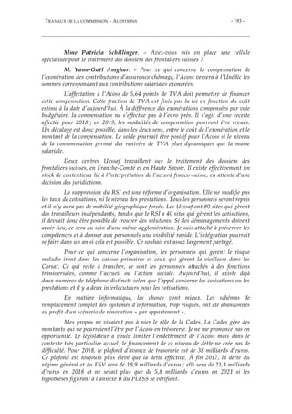 TRAVAUX DE LA COMMISSION – AUDITIONS - 193 -
Mme Patricia Schillinger. – Avez-vous mis en place une cellule
spécialisée pour le traitement des dossiers des frontaliers suisses ?
M. Yann-Gaël Amghar. – Pour ce qui concerne la compensation de
l’exonération des contributions d’assurance chômage, l’Acoss versera à l’Unédic les
sommes correspondant aux contributions salariales exonérées.
L’affectation à l’Acoss de 5,64 points de TVA doit permettre de financer
cette compensation. Cette fraction de TVA est fixée par la loi en fonction du coût
estimé à la date d’aujourd’hui. À la différence des exonérations compensées par voie
budgétaire, la compensation ne s’effectue pas à l’euro près. Il s’agit d’une recette
affectée pour 2018 ; en 2019, les modalités de compensation pourront être revues.
Un décalage est donc possible, dans les deux sens, entre le coût de l’exonération et le
montant de la compensation. Le solde pourrait être positif pour l’Acoss si le niveau
de la consommation permet des rentrées de TVA plus dynamiques que la masse
salariale.
Deux centres Urssaf travaillent sur le traitement des dossiers des
frontaliers suisses, en Franche-Comté et en Haute Savoie. Il existe effectivement un
stock de contentieux lié à l’interprétation de l’accord franco-suisse, en attente d’une
décision des juridictions.
La suppression du RSI est une réforme d’organisation. Elle ne modifie pas
les taux de cotisations, ni le niveau des prestations. Tous les personnels seront repris
et il n’y aura pas de mobilité géographique forcée. Les Urssaf ont 80 sites qui gèrent
des travailleurs indépendants, tandis que le RSI a 40 sites qui gèrent les cotisations,
il devrait donc être possible de trouver des solutions. Si des déménagements doivent
avoir lieu, ce sera au sein d’une même agglomération. Je suis attaché à préserver les
compétences et à donner aux personnels une visibilité rapide. L’intégration pourrait
se faire dans un an si cela est possible. Ce souhait est assez largement partagé.
Pour ce qui concerne l’organisation, les personnels qui gèrent le risque
maladie iront dans les caisses primaires et ceux qui gèrent la vieillesse dans les
Carsat. Ce qui reste à trancher, ce sont les personnels attachés à des fonctions
transversales, comme l’accueil ou l’action sociale. Aujourd’hui, il existe déjà
deux numéros de téléphone distincts selon que l’appel concerne les cotisations ou les
prestations et il y a deux interlocuteurs pour les cotisations.
En matière informatique, les choses vont mieux. Les schémas de
remplacement complet des systèmes d’information, trop risqués, ont été abandonnés
au profit d’un scénario de rénovation « par appartement ».
Mes propos ne visaient pas à nier le rôle de la Cades. La Cades gère des
montants qui ne pourraient l’être par l’Acoss en trésorerie. Je ne me prononce pas en
opportunité. Le législateur a voulu limiter l’endettement de l’Acoss mais dans le
contexte très particulier actuel, le financement de ce niveau de dette ne crée pas de
difficulté. Pour 2018, le plafond d’avance de trésorerie est de 38 milliards d’euros.
Ce plafond est toujours plus élevé que la dette effective. À fin 2017, la dette du
régime général et du FSV sera de 19,9 milliards d’euros ; elle sera de 21,3 milliards
d’euros en 2018 et ne serait plus que de 5,8 milliards d’euros en 2021 si les
hypothèses figurant à l’annexe B du PLFSS se vérifient.
 
