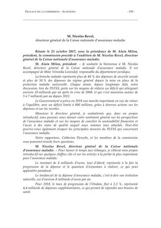 TRAVAUX DE LA COMMISSION – AUDITIONS - 195 -
M. Nicolas Revel,
directeur général de la Caisse nationale d’assurance maladie
Réunie le 25 octobre 2017, sous la présidence de M. Alain Milon,
président, la commission procède à l’audition de M. Nicolas Revel, directeur
général de la Caisse nationale d’assurance maladie.
M. Alain Milon, président. – Je souhaite la bienvenue à M. Nicolas
Revel, directeur général de la Caisse nationale d’assurance maladie. Il est
accompagné de Mme Véronika Levendof, responsable du département juridique.
La branche maladie représente plus de 40 % des dépenses de sécurité sociale
et plus de 50 % des dépenses du régime général depuis la mise en place de la
protection maladie universelle. Chaque année, depuis longtemps déjà, notre
discussion, lors du PLFSS, porte sur les moyens de réduire un déficit qui atteignait
environ 10 milliards par an après la crise de 2008, et qui s’est maintenu autour de
5 à 7 milliards par an depuis 2012.
Le Gouvernement a prévu en 2018 une marche importante en vue du retour
à l’équilibre, avec un déficit limité à 800 millions, grâce à diverses actions sur les
dépenses et sur les recettes.
Monsieur le directeur général, je souhaiterais que, dans un propos
introductif, vous puissiez nous donner votre sentiment général sur les perspectives
de l’assurance maladie et sur les moyens de concilier la soutenabilité financière et
l’accès à des soins de qualité auquel nous sommes tous attachés. Peut-être
pourrez-vous également évoquer les principales mesures du PLFSS qui concernent
l’assurance maladie.
Notre rapporteur, Catherine Deroche, et les membres de la commission
vous poseront ensuite leurs questions.
M. Nicolas Revel, directeur général de la Caisse nationale
d’assurance maladie. – Pour laisser le temps aux échanges, je ciblerai mon propos
introductif sur quelques chiffres clés et sur les articles à la portée la plus importante
pour l’assurance maladie.
Le montant de 4 milliards d’euros, tout d’abord, représente à la fois la
progression de la dépense et le quantum d’économies à réaliser, ce qui peut
apparaître paradoxal.
Le tendanciel de la dépense d’assurance maladie, c’est-à-dire son évolution
naturelle, est d’environ 8 milliards d’euros par an.
Pour 2018, le taux de progression de l’Ondam, fixé à 2,3 %, représente
4,4 milliards de dépenses supplémentaires, ce qui permet de répondre aux besoins de
santé.
 