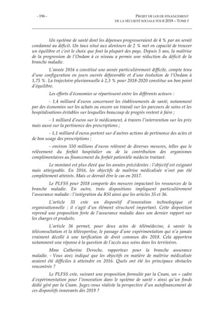 - 196 - PROJET DE LOI DE FINANCEMENT
DE LA SÉCURITÉ SOCIALE POUR 2018 – TOME I
Un système de santé dont les dépenses progresseraient de 4 % par an serait
condamné au déficit. Un taux situé aux alentours de 2 % met en capacité de trouver
un équilibre et c’est le choix que font la plupart des pays. Depuis 5 ans, la maîtrise
de la progression de l’Ondam à ce niveau a permis une réduction du déficit de la
branche maladie.
L’année 2016 a constitué une année particulièrement difficile, compte tenu
d’une configuration en jours ouvrés défavorable et d’une évolution de l’Ondam à
1,75 %. La trajectoire pluriannuelle à 2,3 % pour 2018-2020 constitue un bon point
d’équilibre.
Les efforts d’économies se répartissent entre les différents acteurs :
- 1,4 milliard d’euros concernent les établissements de santé, notamment
par des économies sur les achats ou encore un travail sur les parcours de soins et les
hospitalisations évitables sur lesquelles beaucoup de progrès restent à faire ;
- 1 milliard d’euros sur le médicament, à travers l’intervention sur les prix
mais aussi sur la pertinence des prescriptions ;
- 1,1 milliard d’euros portent sur d’autres actions de pertinence des actes et
de bon usage des prescriptions ;
- environ 550 millions d’euros relèvent de diverses mesures, telles que le
relèvement du forfait hospitalier ou de la contribution des organismes
complémentaires au financement du forfait patientèle médecin traitant.
Le montant est plus élevé que les années précédentes : l’objectif est exigeant
mais atteignable. En 2016, les objectifs de maîtrise médicalisée n’ont pas été
complètement atteints. Mais ce devrait être le cas en 2017.
Le PLFSS pour 2018 comporte des mesures impactant les ressources de la
branche maladie. En outre, trois dispositions impliquent particulièrement
l’assurance maladie : l’intégration du RSI ainsi que les articles 35 et 36.
L’article 35 crée un dispositif d’innovation technologique et
organisationnelle : il s’agit d’un élément structurel important. Cette disposition
reprend une proposition forte de l’assurance maladie dans son dernier rapport sur
les charges et produits.
L’article 36 permet, pour deux actes de télémédecine, à savoir la
téléconsultation et la téléexpertise, le passage d’une expérimentation qui n’a jamais
vraiment décollé à une tarification de droit commun dès 2018. Cela apportera
notamment une réponse à la question de l’accès aux soins dans les territoires.
Mme Catherine Deroche, rapporteur pour la branche assurance
maladie. - Vous avez indiqué que les objectifs en matière de maîtrise médicalisée
avaient été difficiles à atteindre en 2016. Quels ont été les principaux obstacles
rencontrés ?
Le PLFSS crée, suivant une proposition formulée par la Cnam, un « cadre
d’expérimentation pour l’innovation dans le système de santé » ainsi qu’un fonds
dédié géré par la Cnam. Jugez-vous réaliste la perspective d’un autofinancement de
ces dispositifs innovants dès 2019 ?
 