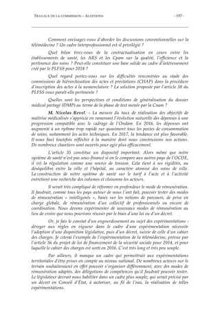 TRAVAUX DE LA COMMISSION – AUDITIONS - 197 -
Comment envisagez-vous d’aborder les discussions conventionnelles sur la
télémédecine ? Un cadre interprofessionnel est-il privilégié ?
Quel bilan tirez-vous de la contractualisation en cours entre les
établissements de santé, les ARS et les Cpam sur la qualité, l’efficience et la
pertinence des soins ? Peut-elle constituer une base solide au cadre d’intéressement
créé par le PLFSS pour 2018 ?
Quel regard portez-vous sur les difficultés rencontrées au stade des
commissions de hiérarchisation des actes et prestations (CHAP) dans la procédure
d’inscription des actes à la nomenclature ? La solution proposée par l’article 38 du
PLFSS vous paraît-elle pertinente ?
Quelles sont les perspectives et conditions de généralisation du dossier
médical partagé (DMP) au terme de la phase de test menée par la Cnam ?
M. Nicolas Revel. – La mesure du taux de réalisation des objectifs de
maîtrise médicalisée s’apprécie en ramenant l’évolution naturelle des dépenses à une
progression compatible avec le cadrage de l’Ondam. En 2016, les dépenses ont
augmenté à un rythme trop rapide sur quasiment tous les postes de consommation
de soins, notamment les actes techniques. En 2017, la tendance est plus favorable.
Il nous faut toutefois réfléchir à la manière dont nous construisons nos actions.
De nombreux chantiers sont ouverts pour agir plus efficacement.
L’article 35 constitue un dispositif important. Alors même que notre
système de santé n’est pas sous-financé si on le compare aux autres pays de l’OCDE,
il vit la régulation comme une source de tension. Cela tient à ses rigidités, au
déséquilibre entre la ville et l’hôpital, au caractère atomisé des soins de ville.
La construction de notre système de santé sur le tarif à l’acte et à l’activité
entretient une recherche des volumes et cloisonne les acteurs.
Il serait très compliqué de réformer en profondeur le mode de rémunération.
Il faudrait, comme tous les pays autour de nous l’ont fait, pouvoir tester des modes
de rémunération « intelligents », basés sur les notions de parcours, de prise en
charge globale, de rémunération d’un collectif de professionnels ou encore de
coordination. Nous devons expérimenter de nouveaux modes de rémunération au
lieu de croire que nous pourrons réussir par le biais d’une loi ou d’un décret.
Or, je fais le constat d’un engourdissement au sujet des expérimentations :
déroger aux règles en vigueur dans le cadre d’une expérimentation nécessite
l’adoption d’une disposition législative, puis d’un décret, suivie de celle d’un cahier
des charges. Je citerai l’exemple de l’expérimentation de la télémédecine, prévue par
l’article 36 du projet de loi de financement de la sécurité sociale pour 2014, et pour
laquelle le cahier des charges est sorti en 2016. C’est très long et très peu souple.
Par ailleurs, il manque un cadre qui permettrait aux expérimentations
territoriales d’être prises en compte au niveau national. De nombreux acteurs sur le
terrain souhaiteraient en effet pouvoir s’organiser différemment, avec des modes de
rémunération adaptés, des délégations de compétences qu’il faudrait pouvoir tester.
Le législateur devrait nous habiliter dans un cadre plus souple, qui serait précisé par
un décret en Conseil d’État, à autoriser, au fil de l’eau, la réalisation de telles
expérimentations.
 