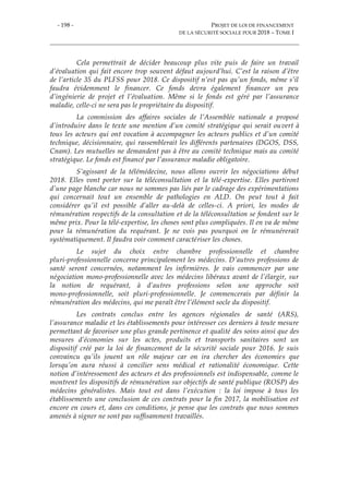 - 198 - PROJET DE LOI DE FINANCEMENT
DE LA SÉCURITÉ SOCIALE POUR 2018 – TOME I
Cela permettrait de décider beaucoup plus vite puis de faire un travail
d’évaluation qui fait encore trop souvent défaut aujourd’hui. C’est la raison d’être
de l’article 35 du PLFSS pour 2018. Ce dispositif n’est pas qu’un fonds, même s’il
faudra évidemment le financer. Ce fonds devra également financer un peu
d’ingénierie de projet et l’évaluation. Même si le fonds est géré par l’assurance
maladie, celle-ci ne sera pas le propriétaire du dispositif.
La commission des affaires sociales de l’Assemblée nationale a proposé
d’introduire dans le texte une mention d’un comité stratégique qui serait ouvert à
tous les acteurs qui ont vocation à accompagner les acteurs publics et d’un comité
technique, décisionnaire, qui rassemblerait les différents partenaires (DGOS, DSS,
Cnam). Les mutuelles ne demandent pas à être au comité technique mais au comité
stratégique. Le fonds est financé par l’assurance maladie obligatoire.
S’agissant de la télémédecine, nous allons ouvrir les négociations début
2018. Elles vont porter sur la téléconsultation et la télé-expertise. Elles partiront
d’une page blanche car nous ne sommes pas liés par le cadrage des expérimentations
qui concernait tout un ensemble de pathologies en ALD. On peut tout à fait
considérer qu’il est possible d’aller au-delà de celles-ci. A priori, les modes de
rémunération respectifs de la consultation et de la téléconsultation se fondent sur le
même prix. Pour la télé-expertise, les choses sont plus compliquées. Il en va de même
pour la rémunération du requérant. Je ne vois pas pourquoi on le rémunérerait
systématiquement. Il faudra voir comment caractériser les choses.
Le sujet du choix entre chambre professionnelle et chambre
pluri-professionnelle concerne principalement les médecins. D’autres professions de
santé seront concernées, notamment les infirmières. Je vais commencer par une
négociation mono-professionnelle avec les médecins libéraux avant de l’élargir, sur
la notion de requérant, à d’autres professions selon une approche soit
mono-professionnelle, soit pluri-professionnelle. Je commencerais par définir la
rémunération des médecins, qui me paraît être l’élément socle du dispositif.
Les contrats conclus entre les agences régionales de santé (ARS),
l’assurance maladie et les établissements pour intéresser ces derniers à toute mesure
permettant de favoriser une plus grande pertinence et qualité des soins ainsi que des
mesures d’économies sur les actes, produits et transports sanitaires sont un
dispositif créé par la loi de financement de la sécurité sociale pour 2016. Je suis
convaincu qu’ils jouent un rôle majeur car on ira chercher des économies que
lorsqu’on aura réussi à concilier sens médical et rationalité économique. Cette
notion d’intéressement des acteurs et des professionnels est indispensable, comme le
montrent les dispositifs de rémunération sur objectifs de santé publique (ROSP) des
médecins généralistes. Mais tout est dans l’exécution : la loi impose à tous les
établissements une conclusion de ces contrats pour la fin 2017, la mobilisation est
encore en cours et, dans ces conditions, je pense que les contrats que nous sommes
amenés à signer ne sont pas suffisamment travaillés.
 