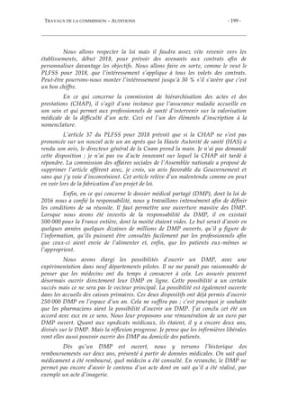 TRAVAUX DE LA COMMISSION – AUDITIONS - 199 -
Nous allons respecter la loi mais il faudra assez vite revenir vers les
établissements, début 2018, pour prévoir des avenants aux contrats afin de
personnaliser davantage les objectifs. Nous allons faire en sorte, comme le veut le
PLFSS pour 2018, que l’intéressement s’applique à tous les volets des contrats.
Peut-être pourrons-nous monter l’intéressement jusqu’à 30 % s’il s’avère que c’est
un bon chiffre.
En ce qui concerne la commission de hiérarchisation des actes et des
prestations (CHAP), il s’agit d’une instance que l’assurance maladie accueille en
son sein et qui permet aux professionnels de santé d’intervenir sur la valorisation
médicale de la difficulté d’un acte. Ceci est l’un des éléments d’inscription à la
nomenclature.
L’article 37 du PLFSS pour 2018 prévoit que si la CHAP ne s’est pas
prononcée sur un nouvel acte un an après que la Haute Autorité de santé (HAS) a
rendu son avis, le directeur général de la Cnam prend la main. Je n’ai pas demandé
cette disposition ; je n’ai pas vu d’acte innovant sur lequel la CHAP ait tardé à
répondre. La commission des affaires sociales de l’Assemblée nationale a proposé de
supprimer l’article afférent avec, je crois, un avis favorable du Gouvernement et
sans que j’y voie d’inconvénient. Cet article relève d’un malentendu comme on peut
en voir lors de la fabrication d’un projet de loi.
Enfin, en ce qui concerne le dossier médical partagé (DMP), dont la loi de
2016 nous a confié la responsabilité, nous y travaillons intensément afin de définir
les conditions de sa réussite. Il faut permettre une ouverture massive des DMP.
Lorsque nous avons été investis de la responsabilité du DMP, il en existait
500 000 pour la France entière, dont la moitié étaient vides. Le but serait d’avoir en
quelques années quelques dizaines de millions de DMP ouverts, qu’il y figure de
l’information, qu’ils puissent être consultés facilement par les professionnels afin
que ceux-ci aient envie de l’alimenter et, enfin, que les patients eux-mêmes se
l’approprient.
Nous avons élargi les possibilités d’ouvrir un DMP, avec une
expérimentation dans neuf départements pilotes. Il ne me paraît pas raisonnable de
penser que les médecins ont du temps à consacrer à cela. Les assurés peuvent
désormais ouvrir directement leur DMP en ligne. Cette possibilité a un certain
succès mais ce ne sera pas le vecteur principal. La possibilité est également ouverte
dans les accueils des caisses primaires. Ces deux dispositifs ont déjà permis d’ouvrir
250 000 DMP en l’espace d’un an. Cela ne suffira pas ; c’est pourquoi je souhaite
que les pharmaciens aient la possibilité d’ouvrir un DMP. J’ai conclu cet été un
accord avec eux en ce sens. Nous leur proposons une rémunération de un euro par
DMP ouvert. Quant aux syndicats médicaux, ils étaient, il y a encore deux ans,
divisés sur le DMP. Mais la réflexion progresse. Je pense que les infirmières libérales
vont elles aussi pouvoir ouvrir des DMP au domicile des patients.
Dès qu’un DMP est ouvert, nous y versons l’historique des
remboursements sur deux ans, présenté à partir de données médicales. On sait quel
médicament a été remboursé, quel médecin a été consulté. En revanche, le DMP ne
permet pas encore d’avoir le contenu d’un acte dont on sait qu’il a été réalisé, par
exemple un acte d’imagerie.
 