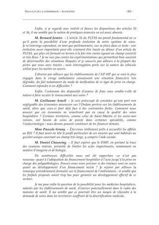 TRAVAUX DE LA COMMISSION – AUDITIONS - 201 -
Enfin, si je regarde avec intérêt et faveur les dispositions des articles 35
et 36, il me semble que la notion de pratiques avancées en est assez absente.
M. Bernard Jomier. – L’article 35 du PLFSS me paraît fondamental en ce
qu’il porte la possibilité d’une profonde évolution de notre système de soins.
Je m’interroge cependant, en tant que parlementaire, sur sa place dans ce texte : une
évolution aussi importante peut-elle vraiment être tracée au détour d’un article du
PLFSS, qui plus est formulé en termes à la fois très vastes (quant au champ couvert)
et très flous ? Je ne suis pas contre les expérimentations qui permettent bien souvent
de déverrouiller des situations bloquées et je souscris par ailleurs à la plupart des
pistes que vous avez tracées ; mon interrogation porte sur la nature du véhicule
utilisé pour les mettre en œuvre.
J’observe par ailleurs que les établissements de l’AP-HP qui se sont le plus
engagés dans le virage ambulatoire connaissent une situation financière très
dégradée, du fait notamment du mode de tarification de ce type de prise en charge.
Comment répondre à ces difficultés ?
Enfin, l’extension des dispositifs d’avance de frais vous semble-t-elle de
nature à faire reculer le renoncement aux soins ?
M. Guillaume Arnell. – Je suis préoccupé de constater qu’une part non
négligeable des économies annoncées sur l’Ondam portera sur les établissements de
santé, alors que ceux-ci font déjà face à des contraintes fortes. Comment nous
assurer que ces économies ne remettront pas en cause la qualité des soins
hospitaliers ? Certains territoires, comme celui de Saint-Martin et les outre-mer
voisins, ont besoin de soins de pointe dans certaines spécialités, comme
l’endocrinologie ; nous devons pouvoir continuer de les financer demain.
Mme Pascale Gruny. – Êtes-vous réellement prêts à accueillir les affiliés
au RSI ? Il faut avoir en tête le profil particulier de ces assurés qui sont habitués au
guichet unique couvrant un champ très large, y compris l’aide sociale.
M. Daniel Chasseing. – Il faut espérer que le DMP, en portant la trace
des examens réalisés, permette de limiter les actes impertinents, notamment en
matière d’imagerie et de biologie.
De nombreuses difficultés nous ont été rapportées -ce n’est pas
nouveau- quant à l’adéquation du financement hospitalier à l’acte jusqu’à la prise en
charge des polypathologies. Pouvez-vous nous préciser si des travaux sont en cours
quant au développement d’un financement mixte ? Je rejoins par ailleurs la
remarque précédemment formulée sur le financement de l’ambulatoire : il semble que
les forfaits proposés soient trop bas pour garantir un développement effectif de ce
secteur.
Je me pose enfin la question de la possibilité pour les médecins hospitaliers,
salariés par les établissements de santé, d’exercer ponctuellement dans le cadre des
maisons de santé. Il me semble que ce pourrait être un moyen de répondre à la
demande de soins dans les territoires souffrant de la désertification médicale.
 