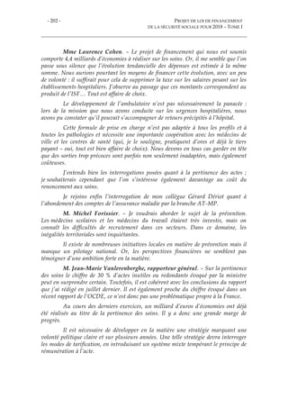 - 202 - PROJET DE LOI DE FINANCEMENT
DE LA SÉCURITÉ SOCIALE POUR 2018 – TOME I
Mme Laurence Cohen. – Le projet de financement qui nous est soumis
comporte 4,4 milliards d’économies à réaliser sur les soins. Or, il me semble que l’on
passe sous silence que l’évolution tendancielle des dépenses est estimée à la même
somme. Nous aurions pourtant les moyens de financer cette évolution, avec un peu
de volonté : il suffirait pour cela de supprimer la taxe sur les salaires pesant sur les
établissements hospitaliers. J’observe au passage que ces montants correspondent au
produit de l’ISF… Tout est affaire de choix.
Le développement de l’ambulatoire n’est pas nécessairement la panacée :
lors de la mission que nous avons conduite sur les urgences hospitalières, nous
avons pu constater qu’il pouvait s’accompagner de retours précipités à l’hôpital.
Cette formule de prise en charge n’est pas adaptée à tous les profils et à
toutes les pathologies et nécessite une importante coopération avec les médecins de
ville et les centres de santé (qui, je le souligne, pratiquent d’ores et déjà le tiers
payant – oui, tout est bien affaire de choix). Nous devons en tous cas garder en tête
que des sorties trop précoces sont parfois non seulement inadaptées, mais également
coûteuses.
J’entends bien les interrogations posées quant à la pertinence des actes ;
je souhaiterais cependant que l’on s’intéresse également davantage au coût du
renoncement aux soins.
Je rejoins enfin l’interrogation de mon collègue Gérard Dériot quant à
l’abondement des comptes de l’assurance maladie par la branche AT-MP.
M. Michel Forissier. – Je voudrais aborder le sujet de la prévention.
Les médecins scolaires et les médecins du travail étaient très investis, mais on
connaît les difficultés de recrutement dans ces secteurs. Dans ce domaine, les
inégalités territoriales sont inquiétantes.
Il existe de nombreuses initiatives locales en matière de prévention mais il
manque un pilotage national. Or, les perspectives financières ne semblent pas
témoigner d’une ambition forte en la matière.
M. Jean-Marie Vanlerenberghe, rapporteur général. – Sur la pertinence
des soins le chiffre de 30 % d’actes inutiles ou redondants évoqué par la ministre
peut en surprendre certain. Toutefois, il est cohérent avec les conclusions du rapport
que j’ai rédigé en juillet dernier. Il est également proche du chiffre évoqué dans un
récent rapport de l’OCDE, ce n’est donc pas une problématique propre à la France.
Au cours des derniers exercices, un milliard d’euros d’économies ont déjà
été réalisés au titre de la pertinence des soins. Il y a donc une grande marge de
progrès.
Il est nécessaire de développer en la matière une stratégie marquant une
volonté politique claire et sur plusieurs années. Une telle stratégie devra interroger
les modes de tarification, en introduisant un système mixte tempérant le principe de
rémunération à l’acte.
 