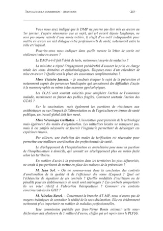 TRAVAUX DE LA COMMISSION – AUDITIONS - 203 -
Vous nous avez indiqué que le DMP ne pourra pas être mis en œuvre au
1er janvier, j’espère néanmoins que ce sujet, qui est ouvert depuis longtemps, ne
sera pas encore retardé d’une année entière. Il s’agit d’un outil indispensable pour
mettre en œuvre un réel dialogue entre professionnels de santé, notamment entre la
ville et l’hôpital.
Pourriez-vous nous indiquer dans quelle mesure la lettre de sortie est
réellement mise en œuvre ?
Le DMP a-t-il fait l’objet de tests, notamment auprès de médecins ?
La ministre a répété l’engagement présidentiel d’assurer la prise en charge
totale des soins dentaires et ophtalmologiques. Disposez-vous d’un calendrier de
mise en œuvre ? Quelle sera la place des assurances complémentaires ?
Mme Victoire Jasmin. – Je voudrais évoquer le sujet de la prévention et
notamment auprès des personnes handicapées qui connaissent des difficultés d’accès
à la mammographie ou même à des examens gynécologiques.
Les CCAS sont souvent sollicités pour compléter l’action de l’assurance
maladie, notamment en faveur des publics fragiles. Comment soutenir l’action des
CCAS ?
Sur la vaccination, mais également les questions de résistances aux
antibiotiques ou sur l’impact de l’alimentation ou de l’agriculture en termes de santé
publique, un travail global doit être mené.
Mme Véronique Guillotin. – L’innovation peut provenir de la technologie
mais également des modes d’organisation. Les initiatives locales ne manquent pas,
mais il est parfois nécessaire de fournir l’ingénierie permettant de développer ces
expérimentations.
Par ailleurs, une évolution des modes de tarification est nécessaire pour
permettre une meilleure coordination des professionnels de santé.
Le développement de l’hospitalisation en ambulatoire pose aussi la question
de l’hospitalisation à domicile, qui connaît un développement plus ou moins facile
selon les territoires.
En matière d’accès à la prévention dans les territoires les plus défavorisés,
ne serait-il pas pertinent de mettre en place des maisons de la prévention ?
M. Jean Sol. – Où en sommes-nous dans la conclusion des contrats
d’amélioration de la qualité et de l’efficience des soins (Caques) ? Quel est
l’échéancier de signature de ces contrats ? Quelles modalités d’incitation ou de
pénalité pour les établissements de santé sont envisagées ? Ces contrats comportent-
ils un volet relatif à l’éducation thérapeutique ? Comment ces contrats
concerneront-ils les GHT ?
M. Nicolas Revel. – Concernant la branche AT-MP, nous n’avons pas de
moyens techniques de connaître la réalité de la sous-déclaration. Elle est évidemment
nettement plus importante en matière de maladies professionnelles.
Une commission présidée par Jean-Pierre Bonin estimait cette sous-
déclaration aux alentours de 1 milliard d’euros, chiffre qui est repris dans le PLFSS.
 