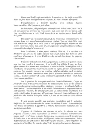 TRAVAUX DE LA COMMISSION – AUDITIONS - 205 -
Concernant la chirurgie ambulatoire, la question sur les tarifs susceptibles
d’être un frein à son développement me surprend. Ce point doit être approfondi.
L’hospitalisation à domicile bénéficie d’un milliard d’euros.
Nous travaillons à lui trouver sa juste place.
Le tiers-payant, obligatoire pour les bénéficiaires de la CMU-C et de l’ACS,
est une réponse au problème du renoncement aux soins mais ce n’est pas la seule.
Une consultation avec la carte Vitale donne lieu à un remboursement dans le délai
de 7 jours.
Un rapport de l’assurance maladie et des organismes complémentaires est
parvenu à peu près aux mêmes conclusions que celui de l’Igas qui vient d’être remis
à la ministre en charge de la santé. Seul le tiers payant intégral présente un réel
intérêt en termes d’accès aux soins. Or, les organismes complémentaires n’ont pas
encore atteint ce degré d’avancement.
Pour la ministre, le tiers payant demeure l’horizon. Il a vocation à se
développer dès lors que les outils existent mais il est inutile d’en faire un totem
empêchant d’avancer sur le reste. D’ailleurs, dès que cela fonctionne, les médecins
s’en saisissent.
S’agissant de l’évolution du RSI, je pense que la formule du guichet unique
sera bien trop complexe à transposer ; il me semble trop difficile de gérer un front
office commun à au moins trois branches de la sécurité sociale. Les ex-affiliés au RSI
seront donc traités comme l’ensemble des assurés du régime général. Il me semble en
outre que l’on rencontre rarement un problème global de cotisation ou de prestation
qui conduise à devoir s’adresser le même jour à plusieurs branches de protection
sociale… L’action sanitaire et sociale continuera cependant de faire l’objet d’une
gouvernance spécifique.
Sur la question des transports sanitaires inter-établissements, l’enjeu me
paraît être celui de la responsabilisation des établissements, alors que les dépenses
correspondantes leur sont aujourd’hui totalement exogènes et ne relèvent d’ailleurs
même pas de l’Ondam hospitalier. Il me semble indispensable de responsabiliser sur
cette question l’ensemble des prescripteurs dont les établissements hospitaliers font
partie. L’intégration des dépenses afférentes aux transports inter-établissements me
paraît être une manière de le faire même si je sais les réactions que cette solution
suscite.
Il sera demain possible aux praticiens hospitaliers qui le souhaitent
d’effectuer des consultations dans des centres ou maisons de santé ; il me semble que
c’est là une des réponses à apporter à la pénurie d’installations nouvelles dans les
territoires sous-dotés.
S’agissant de l’évolution des dépenses de soins, la solution que vous
proposez, Madame Cohen, nécessiterait de trouver 4 milliards supplémentaires
chaque année : ce n’est pas si simple. Surtout, une progression annuelle des dépenses
de l’ordre de 4 % me paraîtrait assez peu légitime, compte tenu des nombreux leviers
d’efficience qui existent toujours dans notre système de soins. Le plus important me
semble être d’équilibrer les comptes afin d’éviter des déremboursements d’ampleur.
 