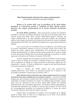 TRAVAUX DE LA COMMISSION – AUDITIONS - 207 -
Mme Marine Jeantet, directrice des risques professionnels
de la Caisse nationale d’assurance maladie
Réunie le 31 octobre 2017, sous la présidence de M. Alain Milon,
président, la commission procède à l’audition de Mme Marine Jeantet,
directrice des risques professionnels de la Caisse nationale d’assurance
maladie.
M. Alain Milon, président. – Nous poursuivons à présent nos auditions
préalables à l’examen, la semaine prochaine, du projet de loi de financement de la
sécurité sociale pour 2018. Nous recevons Mme Marine Jeantet, directrice des
risques professionnels à la caisse nationale d’assurance maladie des travailleurs
salariés, pour évoquer la situation de la branche des accidents du travail et maladies
professionnelles (AT-MP), aux spécificités de laquelle nous sommes particulièrement
attachés.
Avec un peu plus de 13 milliards d’euros de dépenses, cette branche pèse
d’un poids relativement modeste au sein de la sécurité sociale. Pour autant, elle
soulève des enjeux majeurs pour l’amélioration de la prévention des sinistres
d’origine professionnelle. Le renforcement des actions portant sur la santé au travail
est l’une des priorités définies dans la convention d’objectifs et de gestion, ou COG,
signée par la branche avec l’État pour les années 2014 à 2017.
D’autres objectifs ont été assignés à la branche AT-MP au cours du temps,
comme la prise en charge des victimes de l’amiante. Depuis le 1er octobre dernier,
elle est également en charge du compte personnel de prévention réformé par les
ordonnances « travail ». L’enjeu est de faire de ce compte un réel outil de prévention
et non pas seulement de réparation.
Dans ce contexte qui semble évoluer très vite, pourriez-vous,
madame la directrice, nous dresser un panorama général de la branche et des
principales orientations retenues pour les années à venir ?
Mme Marine Jeantet, directrice des risques professionnels à la caisse
nationale d’assurance maladie des travailleurs salariés. – La branche AT-MP,
quoique plus que centenaire, produit encore des résultats, notamment en matière de
sinistralité. Le nombre d’accidents du travail s’est stabilisé depuis quelques années,
après avoir été diminué de près de 80 % depuis 1945. Quant aux maladies
professionnelles, elles s’atténuent légèrement ; les troubles musculo-squelettiques y
sont désormais dominants. Ces résultats ne sont pas dus au hasard : ils sont le fruit
de l’accompagnement quotidien des entreprises qu’effectue le réseau des caisses
d’assurance retraite et de la santé au travail, ou Carsat.
Investir dans la prévention est rentable ! Il est important de le rappeler
quand on débat, dans le cadre de la renégociation de la COG, d’une possible
réduction des moyens qui y sont alloués.
 