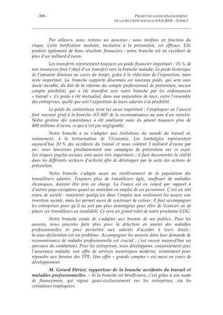 - 208 - PROJET DE LOI DE FINANCEMENT
DE LA SÉCURITÉ SOCIALE POUR 2018 – TOME I
Par ailleurs, nous restons un assureur ; nous tarifons en fonction du
risque. Cette tarification modulée, incitative à la prévention, est efficace. Elle
produit également de bons résultats financiers : notre branche est en excédent de
plus d’un milliard d’euros.
Les transferts représentent toujours un poids financier important : 15 % de
nos ressources font l’objet d’un transfert vers la branche maladie. Le poids historique
de l’amiante diminue au cours du temps, grâce à la réduction de l’exposition, mais
reste important. La branche supporte désormais un nouveau poids, qui sera sans
doute durable, du fait de la réforme du compte professionnel de prévention, ancien
compte pénibilité, qui a été transféré vers notre branche par les ordonnances
« travail ». Ce poids a été mutualisé, dans une majoration de taux, entre l’ensemble
des entreprises, quelle que soit l’exposition de leurs salariés à la pénibilité.
Le poids du contentieux reste lui aussi important : l’employeur ou l’assuré
font souvent grief à la branche AT-MP de la reconnaissance ou non d’un sinistre.
Notre gestion des contentieux a été améliorée mais ils pèsent toujours plus de
400 millions d’euros, ce qui n’est pas négligeable.
Notre branche a su s’adapter aux évolutions du monde du travail et,
notamment, à la tertiarisation de l’économie. Les lombalgies représentent
aujourd’hui 20 % des accidents du travail et nous coûtent 1 milliard d’euros par
an ; nous lancerons prochainement une campagne de prévention sur ce sujet.
Les risques psycho-sociaux sont aussi très importants ; il faut documenter la réalité
dans les différents secteurs d’activité afin de développer par la suite des actions de
prévention.
Notre branche s’adapte aussi au vieillissement de la population des
travailleurs salariés. Toujours plus de travailleurs âgés, souffrant de maladies
chroniques, doivent être pris en charge. La France est en retard par rapport à
d’autres pays européens quant au maintien en emploi de ces personnes. C’est un réel
enjeu de société : maintenir quelqu’un dans l’emploi non seulement lui assure une
insertion sociale, mais lui permet aussi de continuer de cotiser. Il faut accompagner
les entreprises pour qu’il ne soit pas plus avantageux pour elles de licencier ou de
placer ces travailleurs en invalidité. Ce sera un grand volet de notre prochaine COG.
Notre branche essaie de s’adapter aux besoins de ses publics. Pour les
assurés, nous pouvons faire plus pour la détection en amont des maladies
professionnelles et pour permettre aux salariés d’accéder à leurs droits :
la sous-déclaration est un problème. Accompagner les assurés dans leur demande de
reconnaissance de maladie professionnelle est crucial ; c’est encore aujourd’hui un
parcours du combattant. Pour les entreprises, nous développons, conjointement avec
l’assurance maladie, une offre de services numériques moderne, notamment pour
répondre aux besoins des TPE. Une offre « grands comptes » est aussi en cours de
développement.
M. Gérard Dériot, rapporteur de la branche accidents du travail et
maladies professionnelles. – Si la branche est bénéficiaire, c’est grâce à son mode
de financement, qui repose quasi-exclusivement sur les entreprises, via les
cotisations employeurs.
 