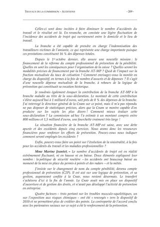 TRAVAUX DE LA COMMISSION – AUDITIONS - 209 -
Celles-ci sont donc incitées à faire diminuer le nombre d’accidents du
travail et le résultat est là. En revanche, on constate une légère fluctuation de
l’incidence des accidents de trajet qui surviennent entre le domicile et le lieu de
travail.
La branche a été capable de prendre en charge l’indemnisation des
travailleurs victimes de l’amiante, ce qui représente une charge importante puisque
ces prestations constituent 16 % des dépenses totales.
Depuis le 1er octobre dernier, elle assure une nouvelle mission : le
financement de la réforme du compte professionnel de prévention de la pénibilité.
Quelles en sont les conséquences pour l’organisation de la caisse ? Quelles seront les
modalités précises de financement par la branche AT-MP ? Quid de l’impact sur la
fraction mutualisée du taux de cotisation ? Comment envisagez-vous la montée en
charge du dispositif, en termes à la fois de nombre d’assurés et de dépenses ? Il s’agit
d’une nouvelle dépense mutualisée de la branche, à rebours de la logique de
prévention qui constituait sa vocation historique.
Je voudrais également évoquer la contribution de la branche AT-MP à la
branche maladie au titre de la sous-déclaration. Le montant de cette contribution
s’élève aujourd’hui à 1 milliard d’euros, soit près de 8 % des dépenses de la branche.
J’ai interrogé le directeur général de la Cnam sur ce point, mais il m’a pas répondu
ne pas disposer de statistiques précises, alors que la Cnam se montre capable d’en
produire sur les sujets les plus divers ! Comment mieux évaluer cette
sous-déclaration ? La commission ad hoc l’a estimée à un montant compris entre
800 millions et 1,5 milliard d’euros, une fourchette vraiment très large !
La situation financière de la branche AT-MP est saine, avec une dette
apurée et des excédents depuis cinq exercices. Nous avons donc les ressources
financières pour renforcer les efforts de prévention. Pouvez-vous nous indiquer
comment seront employés les excédents ?
Enfin, pouvez-vous faire un point sur l’évolution de la sinistralité, à la fois
pour les accidents du travail et les maladies professionnelles ?
Mme Marine Jeantet. – Le nombre d’accidents de trajet est en réalité
extrêmement fluctuant, ni en hausse ni en baisse. Deux éléments expliquent leur
nombre : la politique de sécurité routière – les accidents ont beaucoup baissé au
moment de la mise en place du permis à points et des radars – et la météo.
J’insiste sur le changement de nom du compte pénibilité, devenu compte
professionnel de prévention (C2P). Il est axé sur une logique de prévention, et sa
gestion, auparavant confiée à la Cnav, nous revient désormais. Le transfert
s’achèvera d’ici à la fin de l’année. La Cnav avait mis en place un dispositif
d’ouverture et de gestion des droits, et n’avait pas développé l’activité de prévention
en entreprise.
Quatre facteurs – trois portant sur les troubles musculo-squelettiques, un
sur l’exposition aux risques chimiques – ont été « renvoyés » vers le dispositif de
2010 et ne permettent plus de créditer des points. La contrepartie de l’accord conclu
avec les partenaires sociaux sur ce sujet a été le renforcement de la prévention.
 