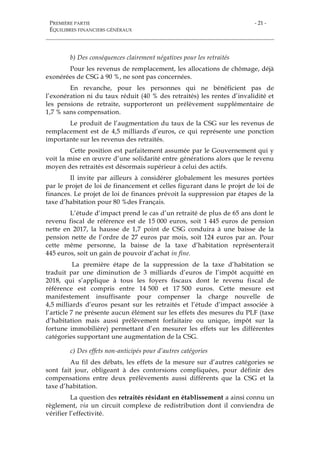 PREMIÈRE PARTIE
ÉQUILIBRES FINANCIERS GÉNÉRAUX
- 21 -
b) Des conséquences clairement négatives pour les retraités
Pour les revenus de remplacement, les allocations de chômage, déjà
exonérées de CSG à 90 %, ne sont pas concernées.
En revanche, pour les personnes qui ne bénéficient pas de
l’exonération ni du taux réduit (40 % des retraités) les rentes d’invalidité et
les pensions de retraite, supporteront un prélèvement supplémentaire de
1,7 % sans compensation.
Le produit de l’augmentation du taux de la CSG sur les revenus de
remplacement est de 4,5 milliards d’euros, ce qui représente une ponction
importante sur les revenus des retraités.
Cette position est parfaitement assumée par le Gouvernement qui y
voit la mise en œuvre d’une solidarité entre générations alors que le revenu
moyen des retraités est désormais supérieur à celui des actifs.
Il invite par ailleurs à considérer globalement les mesures portées
par le projet de loi de financement et celles figurant dans le projet de loi de
finances. Le projet de loi de finances prévoit la suppression par étapes de la
taxe d’habitation pour 80 %des Français.
L’étude d’impact prend le cas d’un retraité de plus de 65 ans dont le
revenu fiscal de référence est de 15 000 euros, soit 1 445 euros de pension
nette en 2017, la hausse de 1,7 point de CSG conduira à une baisse de la
pension nette de l’ordre de 27 euros par mois, soit 124 euros par an. Pour
cette même personne, la baisse de la taxe d’habitation représenterait
445 euros, soit un gain de pouvoir d’achat in fine.
La première étape de la suppression de la taxe d’habitation se
traduit par une diminution de 3 milliards d’euros de l’impôt acquitté en
2018, qui s’applique à tous les foyers fiscaux dont le revenu fiscal de
référence est compris entre 14 500 et 17 500 euros. Cette mesure est
manifestement insuffisante pour compenser la charge nouvelle de
4,5 milliards d’euros pesant sur les retraités et l’étude d’impact associée à
l’article 7 ne présente aucun élément sur les effets des mesures du PLF (taxe
d’habitation mais aussi prélèvement forfaitaire ou unique, impôt sur la
fortune immobilière) permettant d’en mesurer les effets sur les différentes
catégories supportant une augmentation de la CSG.
c) Des effets non-anticipés pour d’autres catégories
Au fil des débats, les effets de la mesure sur d’autres catégories se
sont fait jour, obligeant à des contorsions compliquées, pour définir des
compensations entre deux prélèvements aussi différents que la CSG et la
taxe d’habitation.
La question des retraités résidant en établissement a ainsi connu un
règlement, via un circuit complexe de redistribution dont il conviendra de
vérifier l’effectivité.
 