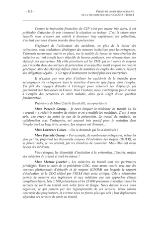 - 212 - PROJET DE LOI DE FINANCEMENT
DE LA SÉCURITÉ SOCIALE POUR 2018 – TOME I
Comme la trajectoire financière du C2P n’est pas encore très claire, il est
préférable d’attendre de voir comment la situation va évoluer. C’est la raison pour
laquelle nous n’avons pas intérêt à diminuer trop rapidement les cotisations,
d’autant que nous devons investir dans la prévention.
S’agissant de l’utilisation des excédents, en plus de la baisse des
cotisations, nous souhaitons développer des mesures incitatives pour les entreprises.
J’aimerais notamment mettre en place, sur le modèle du bonus de rémunération des
médecins qui ont rempli leurs objectifs de bonnes pratiques, une rémunération sur
objectifs des entreprises. Ma cible prioritaire est les PME qui ont moins de moyens
pour investir dans des services de prévention et auxquelles serait proposé un contrat
générique, avec des objectifs définis (taux de maintien en emploi des seniors, respect
des obligations légales…). Ce type d’instrument incitatif plaît aux entreprises.
Je n’exclus pas non plus d’utiliser les excédents de la branche pour
accompagner les entreprises dans le maintien d’assurés spécifiques dans l’emploi.
J’ai fait des voyages d’études à l’étranger pour examiner les dispositifs qui
pourraient être transposés en France. Pour l’instant, nous n’anticipons pas le retour
à l’emploi des personnes en arrêt maladie, alors qu’il s’agit d’une question
fondamentale.
Présidence de Mme Colette Giudicelli, vice-présidente
Mme Pascale Gruny. – Je veux évoquer la médecine du travail. La loi
« travail » a réduit le nombre de visites et en a modifié les modalités. C’est, à mon
avis, une erreur du point de vue de la prévention. Le travail du médecin, en
collaboration avec l’entreprise, est souvent très positif pour le maintien dans
l’emploi tout au long de la carrière. Les moyens ont diminué…
Mme Laurence Cohen. – On se demande qui les a diminués !
Mme Pascale Gruny. – Par exemple, de nombreuses entreprises, même les
plus petites, préparent les documents uniques d’évaluation des risques (DUER), en
se faisant aider, le cas échéant, par les chambres de commerce. Mais elles ont aussi
besoin des médecins.
Vous évoquez les dispositifs d’incitation à la prévention. J’insiste, mettez
des médecins du travail et tout ira mieux !
Mme Marine Jeantet. – Les médecins du travail sont nos partenaires
privilégiés. Dans le cadre de la précédente COG, nous avons conclu avec eux des
contrats pluriannuels d’objectifs et de moyens (CPOM) sur lesquels le rapport
d’évaluation de la COG réalisé par l’IGAS était assez critique. Cela a néanmoins
permis de montrer aux ingénieurs et aux médecins que nos approches étaient
complémentaires. Nos 1 500 préventeurs et les 15 000 personnes travaillant dans les
services de santé au travail sont notre force de frappe. Nous devons mieux nous
organiser, ce qui passera par des regroupements de ces services. Nous savons
concevoir des programmes, et à terme nous ne ferons plus que cela ; leur déploiement
dépendra des services de santé au travail.
 