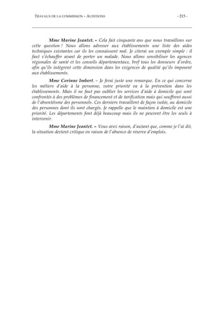 TRAVAUX DE LA COMMISSION – AUDITIONS - 215 -
Mme Marine Jeantet. – Cela fait cinquante ans que nous travaillons sur
cette question ! Nous allons adresser aux établissements une liste des aides
techniques existantes car ils les connaissent mal. Je citerai un exemple simple : il
faut s’échauffer avant de porter un malade. Nous allons sensibiliser les agences
régionales de santé et les conseils départementaux, bref tous les donneurs d’ordre,
afin qu’ils intègrent cette dimension dans les exigences de qualité qu’ils imposent
aux établissements.
Mme Corinne Imbert. – Je ferai juste une remarque. En ce qui concerne
les métiers d’aide à la personne, votre priorité va à la prévention dans les
établissements. Mais il ne faut pas oublier les services d’aide à domicile qui sont
confrontés à des problèmes de financement et de tarification mais qui souffrent aussi
de l’absentéisme des personnels. Ces derniers travaillent de façon isolée, au domicile
des personnes dont ils sont chargés. Je rappelle que le maintien à domicile est une
priorité. Les départements font déjà beaucoup mais ils ne peuvent être les seuls à
intervenir.
Mme Marine Jeantet. – Vous avez raison, d’autant que, comme je l’ai dit,
la situation devient critique en raison de l’absence de réserve d’emplois.
 
