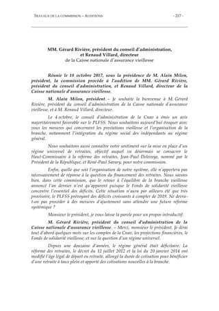 TRAVAUX DE LA COMMISSION – AUDITIONS - 217 -
MM. Gérard Rivière, président du conseil d’administration,
et Renaud Villard, directeur
de la Caisse nationale d’assurance vieillesse
Réunie le 18 octobre 2017, sous la présidence de M. Alain Milon,
président, la commission procède à l’audition de MM. Gérard Rivière,
président du conseil d’administration, et Renaud Villard, directeur de la
Caisse nationale d’assurance vieillesse.
M. Alain Milon, président. – Je souhaite la bienvenue à M. Gérard
Rivière, président du conseil d’administration de la Caisse nationale d’assurance
vieillesse, et à M. Renaud Villard, directeur.
Le 4 octobre, le conseil d’administration de la Cnav a émis un avis
majoritairement favorable sur le PLFSS. Nous souhaitons aujourd’hui évoquer avec
vous les mesures qui concernent les prestations vieillesse et l’organisation de la
branche, notamment l’intégration du régime social des indépendants au régime
général.
Nous souhaitons aussi connaître votre sentiment sur la mise en place d’un
régime universel de retraites, objectif auquel va désormais se consacrer le
Haut-Commissaire à la réforme des retraites, Jean-Paul Delevoye, nommé par le
Président de la République, et René-Paul Savary, pour notre commission.
Enfin, quelle que soit l’organisation de notre système, elle n’apportera pas
nécessairement de réponse à la question du financement des retraites. Nous savons
bien, dans cette commission, que le retour à l’équilibre de la branche vieillesse
annoncé l’an dernier n’est qu’apparent puisque le Fonds de solidarité vieillesse
concentre l’essentiel des déficits. Cette situation n’aura par ailleurs été que très
provisoire, le PLFSS prévoyant des déficits croissants à compter de 2019. Ne devra-
t-on pas procéder à des mesures d’ajustement sans attendre une future réforme
systémique ?
Monsieur le président, je vous laisse la parole pour un propos introductif.
M. Gérard Rivière, président du conseil d'administration de la
Caisse nationale d'assurance vieillesse. – Merci, monsieur le président. Je dirai
tout d’abord quelques mots sur les comptes de la Cnav, les projections financières, le
Fonds de solidarité vieillesse, et sur la question d’un régime universel.
Depuis une douzaine d’années, le régime général était déficitaire. La
réforme des retraites, le décret du 12 juillet 2012 et la loi du 20 janvier 2014 ont
modifié l’âge légal de départ en retraite, allongé la durée de cotisation pour bénéficier
d’une retraite à taux plein et apporté des cotisations nouvelles à la branche.
 