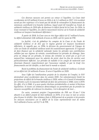 - 218 - PROJET DE LOI DE FINANCEMENT
DE LA SÉCURITÉ SOCIALE POUR 2018 – TOME I
Ces diverses mesures ont permis un retour à l’équilibre. La Cnav était
excédentaire de 0,9 milliard d’euros en 2016 et de 1,1 milliard en 2017. Cet excédent
aurait pu être supérieur s’il n’avait pas été décidé de retransférer le financement du
minimum contributif à la branche vieillesse, lequel avait été transféré au Fonds de
solidarité vieillesse en 2010 afin de diminuer le déficit facial de la Cnav. En 2016, la
Cnav revenant à l’équilibre, on a fait le mouvement inverse car le Fonds de solidarité
vieillesse est toujours lourdement déficitaire !
À partir de 2018, la Cnav sera en très léger déficit de 0,7 milliard d’euros.
Le déficit atteindrait 3,06 milliards d’euros en 2020, soit 0,1 point de PIB.
La facilité, c’est de globaliser les comptes de la Cnav et du Fonds de
solidarité vieillesse et de dire que le régime général est toujours lourdement
déficitaire. Je rappelle que, en 1994, la décision du gouvernement de l’époque de
créer un Fonds de solidarité vieillesse avait été unanimement approuvée. Il s’agissait
de faire financer par la solidarité nationale toutes les périodes non contributives
validées par nos régimes de retraite, essentiellement les périodes de chômage. Sans
prise en charge de ces périodes, le niveau des retraites ne serait pas ce qu’il est
aujourd'hui, notamment pour les salariés du privé, dont les fins de carrière sont
particulièrement difficiles. Les périodes de maladie et les congés de maternité sont
désormais financés respectivement par l’assurance maladie et par la Cnaf. Ces
financements ont été clarifiés, ce dont tout le monde se réjouit.
Reste le problème du financement du Fonds de solidarité vieillesse. Ce fonds
est en déficit de 3,8 milliards d’euros. Il sera à l’équilibre en 2020.
Sous l’effet de l’amélioration projetée de la situation de l’emploi, le FSV
deviendrait ainsi excédentaire dans les années 2020. J’ai volontairement limité les
projections de déficit de la branche vieillesse à 2020, même si le Conseil d’orientation
des retraites a pris la mauvaise habitude de faire des prévisions à 2040, voire à 2070.
En effet, d’ici à 2040, il y aura quatre élections présidentielles et autant d’élections
législatives. Si toutes ces échéances démocratiques ne permettent pas de prendre les
mesures susceptibles de redresser la situation, c’est à désespérer de tout…
En outre, comment projeter l’augmentation du PIB sur 55 ans ? Cela
aboutit à un déficit projeté de 64,5 milliards en 2070, et ni vous ni moi ne serons
plus là pour le vérifier. Une échéance fixée à 2030 permet de se projeter et de prendre
les mesures nécessaires car le déficit de la Cnav représenterait tout de même
14,5 milliards d’euros, soit 0,5 % de PIB.
 
