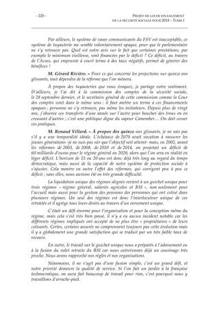 - 220 - PROJET DE LOI DE FINANCEMENT
DE LA SÉCURITÉ SOCIALE POUR 2018 – TOME I
Par ailleurs, le système de vases communicants du FSV est inacceptable, ce
système de tuyauterie me semble volontairement opaque, pour que le parlementaire
ne s’y retrouve pas. Quel est votre avis sur le fait que certaines prestations, par
exemple le minimum vieillesse, sont financées par le déficit ? Ce déficit, au travers
de l’Acoss, qui emprunte à court terme à des taux négatifs, permet de générer des
bénéfices !
M. Gérard Rivière. – Pour ce qui concerne les projections sur quinze ans
glissants, tout dépendra de la réforme que l’on mènera.
À propos des tuyauteries que vous évoquez, je partage votre sentiment.
D’ailleurs, je l’ai dit à la commission des comptes de la sécurité sociale,
le 28 septembre dernier, et le secrétaire général de cette commission comme la Cour
des comptes vont dans le même sens : il faut mettre un terme à ces financements
opaques ; personne ne s’y retrouve, pas même les initiateurs. Depuis plus de vingt
ans, j’observe ces transferts d’une année sur l’autre pour boucher des trous en en
creusant d’autres ; c’est une politique digne du sapeur Camember… On doit cesser
ces pratiques.
M. Renaud Villard. – À propos des quinze ans glissants, je ne sais pas
s’il y a une temporalité idéale. L’échéance de 2070 avait vocation à rassurer les
jeunes générations -je ne suis pas sûr que l’objectif soit atteint- mais, en 2002, avant
les réformes de 2003, de 2008, de 2010 et de 2014, on projetait un déficit de
60 milliards d’euros pour le régime général en 2020, alors que l’on sera en réalité en
léger déficit. L’horizon de 15 ou 20 ans est donc déjà très long au regard du temps
démocratique, mais aussi de la capacité de notre système de protection sociale à
s’ajuster. Cela montre en outre l’effet des réformes, qui corrigent peu à peu ce
déficit ; sans elles, nous aurions été en très grande difficulté.
La liquidation unique des régimes alignés revient à un guichet unique pour
trois régimes – régime général, salariés agricoles et RSI –, non seulement pour
l’accueil mais aussi pour la gestion des pensions des personnes qui ont cotisé dans
plusieurs régimes. Un seul des régimes est donc l’interlocuteur unique de ces
retraités et il agrège tous leurs droits au travers d’un versement unique.
C’était un défi énorme pour l’organisation et pour la conception même du
régime, mais cela s’est très bien passé, il n’y a eu aucun incident notable car les
différents régimes impliqués ont accepté de ne plus être « propriétaires » de leurs
cotisants. Certes, certains assurés ne comprennent toujours pas cette évolution mais
il y a globalement une grande satisfaction qui se traduit par un très faible taux de
recours.
En outre, le travail sur le guichet unique nous a préparés à l’adossement ou
à la fusion du volet retraite du RSI car nous entretenons déjà un cousinage très
proche. Nous avons rapproché nos règles et nos organisations.
Néanmoins, il ne s’agit pas d’une fusion simple, c’est un grand défi, et
notre priorité demeure la qualité de service. Si l’on fait un jardin à la française
technocratique, on aura fait beaucoup de travail pour rien, c’est pourquoi nous y
travaillons d’arrache-pied.
 