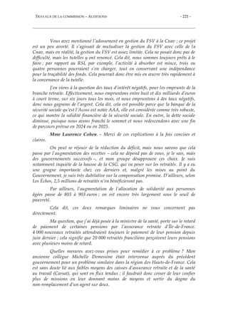 TRAVAUX DE LA COMMISSION – AUDITIONS - 221 -
Vous avez mentionné l’adossement en gestion du FSV à la Cnav ; ce projet
est un peu avorté. Il s’agissait de mutualiser la gestion du FSV avec celle de la
Cnav, mais en réalité, la gestion du FSV est assez limitée. Cela ne posait donc pas de
difficulté, mais les tutelles y ont renoncé. Cela dit, nous sommes toujours prêts à le
faire ; par rapport au RSI, par exemple, l’activité à absorber est mince, trois ou
quatre personnes pourraient s’en charger, tout en conservant une indépendance
pour la traçabilité des fonds. Cela pourrait donc être mis en œuvre très rapidement à
la convenance de la tutelle.
J’en viens à la question des taux d’intérêt négatifs, pour les emprunts de la
branche retraite. Effectivement, nous empruntons entre huit et dix milliards d’euros
à court terme, sur six jours tous les mois, et nous empruntons à des taux négatifs,
donc nous gagnons de l’argent. Cela dit, cela est possible parce que la banque de la
sécurité sociale qu’est l’Acoss est notée AAA, elle est considérée comme très robuste,
ce qui montre la solidité financière de la sécurité sociale. En outre, la dette sociale
diminue, puisque nous avons franchi le sommet et nous redescendons avec une fin
de parcours prévue en 2024 ou en 2025.
Mme Laurence Cohen. – Merci de ces explications à la fois concises et
claires.
On peut se réjouir de la réduction du déficit, mais nous savons que cela
passe par l’augmentation des recettes – cela ne dépend pas de vous, je le sais, mais
des gouvernements successifs –, et mon groupe désapprouve ces choix. Je suis
notamment inquiète de la hausse de la CSG, qui va peser sur les retraités. Il y a eu
une grogne importante chez ces derniers et, malgré les mises au point du
Gouvernement, je suis très dubitative sur la compensation promise. D’ailleurs, selon
Les Échos, 2,5 millions de retraités n’en bénéficieront pas.
Par ailleurs, l’augmentation de l’allocation de solidarité aux personnes
âgées passe de 803 à 903 euros ; on est encore très largement sous le seuil de
pauvreté.
Cela dit, ces deux remarques liminaires ne vous concernent pas
directement.
Ma question, que j’ai déjà posée à la ministre de la santé, porte sur le retard
de paiement de certaines pensions par l’assurance retraite d’Île-de-France.
4 000 nouveaux retraités attendraient toujours le paiement de leur pension depuis
juin dernier ; cela signifie que 20 000 retraités franciliens perçoivent leurs pensions
avec plusieurs moins de retard.
Quelles mesures avez-vous prises pour remédier à ce problème ? Mon
ancienne collègue Michelle Demessine était intervenue auprès du précédent
gouvernement pour un problème similaire dans la région des Hauts-de-France. Cela
est sans doute lié aux faibles moyens des caisses d’assurance retraite et de la santé
au travail (Carsat), qui sont en flux tendus ; il faudrait donc cesser de leur confier
plus de missions en leur donnant moins de moyens et sortir du dogme du
non-remplacement d’un agent sur deux.
 