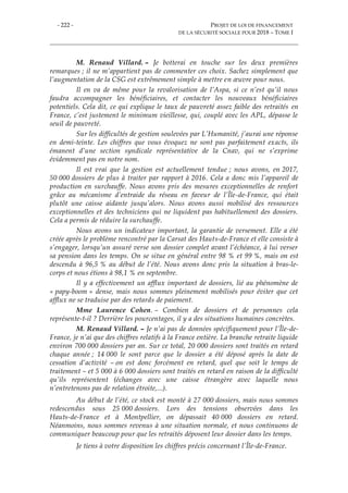 - 222 - PROJET DE LOI DE FINANCEMENT
DE LA SÉCURITÉ SOCIALE POUR 2018 – TOME I
M. Renaud Villard. – Je botterai en touche sur les deux premières
remarques ; il ne m’appartient pas de commenter ces choix. Sachez simplement que
l’augmentation de la CSG est extrêmement simple à mettre en œuvre pour nous.
Il en va de même pour la revalorisation de l’Aspa, si ce n’est qu’il nous
faudra accompagner les bénéficiaires, et contacter les nouveaux bénéficiaires
potentiels. Cela dit, ce qui explique le taux de pauvreté assez faible des retraités en
France, c’est justement le minimum vieillesse, qui, couplé avec les APL, dépasse le
seuil de pauvreté.
Sur les difficultés de gestion soulevées par L’Humanité, j’aurai une réponse
en demi-teinte. Les chiffres que vous évoquez ne sont pas parfaitement exacts, ils
émanent d’une section syndicale représentative de la Cnav, qui ne s’exprime
évidemment pas en notre nom.
Il est vrai que la gestion est actuellement tendue ; nous avons, en 2017,
50 000 dossiers de plus à traiter par rapport à 2016. Cela a donc mis l’appareil de
production en surchauffe. Nous avons pris des mesures exceptionnelles de renfort
grâce au mécanisme d’entraide du réseau en faveur de l’Île-de-France, qui était
plutôt une caisse aidante jusqu’alors. Nous avons aussi mobilisé des ressources
exceptionnelles et des techniciens qui ne liquident pas habituellement des dossiers.
Cela a permis de réduire la surchauffe.
Nous avons un indicateur important, la garantie de versement. Elle a été
créée après le problème rencontré par la Carsat des Hauts-de-France et elle consiste à
s’engager, lorsqu’un assuré verse son dossier complet avant l’échéance, à lui verser
sa pension dans les temps. On se situe en général entre 98 % et 99 %, mais on est
descendu à 96,5 % au début de l’été. Nous avons donc pris la situation à bras-le-
corps et nous étions à 98,1 % en septembre.
Il y a effectivement un afflux important de dossiers, lié au phénomène de
« papy-boom » dense, mais nous sommes pleinement mobilisés pour éviter que cet
afflux ne se traduise par des retards de paiement.
Mme Laurence Cohen. – Combien de dossiers et de personnes cela
représente-t-il ? Derrière les pourcentages, il y a des situations humaines concrètes.
M. Renaud Villard. – Je n’ai pas de données spécifiquement pour l’Île-de-
France, je n’ai que des chiffres relatifs à la France entière. La branche retraite liquide
environ 700 000 dossiers par an. Sur ce total, 20 000 dossiers sont traités en retard
chaque année ; 14 000 le sont parce que le dossier a été déposé après la date de
cessation d’activité – on est donc forcément en retard, quel que soit le temps de
traitement – et 5 000 à 6 000 dossiers sont traités en retard en raison de la difficulté
qu’ils représentent (échanges avec une caisse étrangère avec laquelle nous
n’entretenons pas de relation étroite,...).
Au début de l’été, ce stock est monté à 27 000 dossiers, mais nous sommes
redescendus sous 25 000 dossiers. Lors des tensions observées dans les
Hauts-de-France et à Montpellier, on dépassait 40 000 dossiers en retard.
Néanmoins, nous sommes revenus à une situation normale, et nous continuons de
communiquer beaucoup pour que les retraités déposent leur dossier dans les temps.
Je tiens à votre disposition les chiffres précis concernant l’Île-de-France.
 