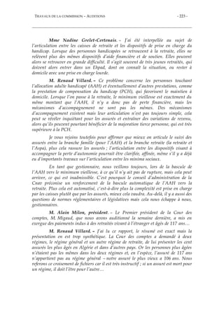 TRAVAUX DE LA COMMISSION – AUDITIONS - 223 -
Mme Nadine Grelet-Certenais. – J’ai été interpellée au sujet de
l’articulation entre les caisses de retraite et les dispositifs de prise en charge du
handicap. Lorsque des personnes handicapées se retrouvent à la retraite, elles ne
relèvent plus des mêmes dispositifs d’aide financière et de soutien. Elles peuvent
alors se retrouver en grande difficulté. Il s’agit souvent de très jeunes retraités, qui
doivent alors entrer dans un Ehpad, dont on connaît la situation, ou rester à
domicile avec une prise en charge lourde.
M. Renaud Villard. – Ce problème concerne les personnes touchant
l’allocation adulte handicapé (AAH) et éventuellement d’autres prestations, comme
la prestation de compensation du handicap (PCH), qui favorisent le maintien à
domicile. Lorsque l’on passe à la retraite, le minimum vieillesse est exactement du
même montant que l’AAH, il n’y a donc pas de perte financière, mais les
mécanismes d’accompagnement ne sont pas les mêmes. Des mécanismes
d’accompagnement existent mais leur articulation n’est pas toujours simple, cela
peut se révéler inquiétant pour les assurés et entraîner des variations de revenu,
alors qu’ils peuvent pourtant bénéficier de la majoration tierce personne, qui est très
supérieure à la PCH.
Je vous rejoins toutefois pour affirmer que mieux on articule le suivi des
assurés entre la branche famille (pour l’AAH) et la branche retraite (la retraite et
l’Aspa), plus cela rassure les assurés ; l’articulation entre les dispositifs visant à
accompagner la perte d’autonomie pourrait être clarifiée, affinée, même s’il y a déjà
eu d’importants travaux sur l’articulation entre les minima sociaux.
En tant que gestionnaire, nous veillons toujours, lors de la bascule de
l’AAH vers le minimum vieillesse, à ce qu’il n’y ait pas de rupture, mais cela peut
arriver, ce qui est inadmissible. C’est pourquoi le conseil d’administration de la
Cnav préconise un renforcement de la bascule automatique de l’AAH vers la
retraite. Plus cela est automatisé, c'est-à-dire plus la complexité est prise en charge
par les caisses plutôt que par les assurés, mieux cela vaudra. Au-delà, il y a aussi des
questions de normes réglementaires et législatives mais cela nous échappe à nous,
gestionnaires.
M. Alain Milon, président. – Le Premier président de la Cour des
comptes, M. Migaud, que nous avons auditionné la semaine dernière, a mis en
exergue des paiements indus à des retraités vivant à l’étranger et âgés de 117 ans…
M. Renaud Villard. – J’ai lu ce rapport, le résumé est exact mais la
présentation en est trop synthétique. La Cour des comptes a demandé à deux
régimes, le régime général et un autre régime de retraite, de lui présenter les cent
assurés les plus âgés en Algérie et dans d’autres pays. Or les personnes plus âgées
n’étaient pas les mêmes dans les deux régimes et, en l’espèce, l’assuré de 117 ans
n’appartient pas au régime général – notre assuré le plus vieux a 106 ans. Nous
referons ce croisement de fichiers car il est très instructif ; si un assuré est mort pour
un régime, il doit l’être pour l’autre…
 