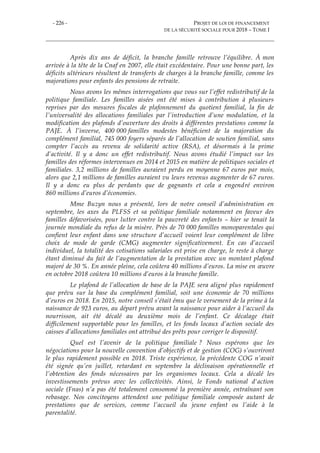 - 226 - PROJET DE LOI DE FINANCEMENT
DE LA SÉCURITÉ SOCIALE POUR 2018 – TOME I
Après dix ans de déficit, la branche famille retrouve l’équilibre. À mon
arrivée à la tête de la Cnaf en 2007, elle était excédentaire. Pour une bonne part, les
déficits ultérieurs résultent de transferts de charges à la branche famille, comme les
majorations pour enfants des pensions de retraite.
Nous avons les mêmes interrogations que vous sur l’effet redistributif de la
politique familiale. Les familles aisées ont été mises à contribution à plusieurs
reprises par des mesures fiscales de plafonnement du quotient familial, la fin de
l’universalité des allocations familiales par l’introduction d’une modulation, et la
modification des plafonds d’ouverture des droits à différentes prestations comme la
PAJE. À l’inverse, 400 000 familles modestes bénéficient de la majoration du
complément familial, 745 000 foyers séparés de l’allocation de soutien familial, sans
compter l’accès au revenu de solidarité active (RSA), et désormais à la prime
d’activité. Il y a donc un effet redistributif. Nous avons étudié l’impact sur les
familles des réformes intervenues en 2014 et 2015 en matière de politiques sociales et
familiales. 3,2 millions de familles auraient perdu en moyenne 67 euros par mois,
alors que 2,1 millions de familles auraient vu leurs revenus augmenter de 67 euros.
Il y a donc eu plus de perdants que de gagnants et cela a engendré environ
860 millions d’euros d’économies.
Mme Buzyn nous a présenté, lors de notre conseil d’administration en
septembre, les axes du PLFSS et sa politique familiale notamment en faveur des
familles défavorisées, pour lutter contre la pauvreté des enfants – hier se tenait la
journée mondiale du refus de la misère. Près de 70 000 familles monoparentales qui
confient leur enfant dans une structure d’accueil voient leur complément de libre
choix de mode de garde (CMG) augmenter significativement. En cas d’accueil
individuel, la totalité des cotisations salariales est prise en charge, le reste à charge
étant diminué du fait de l’augmentation de la prestation avec un montant plafond
majoré de 30 %. En année pleine, cela coûtera 40 millions d’euros. La mise en œuvre
en octobre 2018 coûtera 10 millions d’euros à la branche famille.
Le plafond de l’allocation de base de la PAJE sera aligné plus rapidement
que prévu sur la base du complément familial, soit une économie de 70 millions
d’euros en 2018. En 2015, notre conseil s’était ému que le versement de la prime à la
naissance de 923 euros, au départ prévu avant la naissance pour aider à l’accueil du
nourrisson, ait été décalé au deuxième mois de l’enfant. Ce décalage était
difficilement supportable pour les familles, et les fonds locaux d’action sociale des
caisses d’allocations familiales ont attribué des prêts pour corriger le dispositif.
Quel est l’avenir de la politique familiale ? Nous espérons que les
négociations pour la nouvelle convention d’objectifs et de gestion (COG) s’ouvriront
le plus rapidement possible en 2018. Triste expérience, la précédente COG n’avait
été signée qu’en juillet, retardant en septembre la déclinaison opérationnelle et
l’obtention des fonds nécessaires par les organismes locaux. Cela a décalé les
investissements prévus avec les collectivités. Ainsi, le Fonds national d'action
sociale (Fnas) n’a pas été totalement consommé la première année, entraînant son
rebasage. Nos concitoyens attendent une politique familiale composée autant de
prestations que de services, comme l’accueil du jeune enfant ou l’aide à la
parentalité.
 