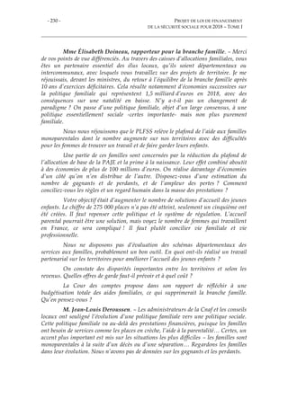 - 230 - PROJET DE LOI DE FINANCEMENT
DE LA SÉCURITÉ SOCIALE POUR 2018 – TOME I
Mme Élisabeth Doineau, rapporteur pour la branche famille. – Merci
de vos points de vue différenciés. Au travers des caisses d’allocations familiales, vous
êtes un partenaire essentiel des élus locaux, qu’ils soient départementaux ou
intercommunaux, avec lesquels vous travaillez sur des projets de territoire. Je me
réjouissais, devant les ministres, du retour à l’équilibre de la branche famille après
10 ans d’exercices déficitaires. Cela résulte notamment d’économies successives sur
la politique familiale qui représentent 1,5 milliard d’euros en 2018, avec des
conséquences sur une natalité en baisse. N’y a-t-il pas un changement de
paradigme ? On passe d’une politique familiale, objet d’un large consensus, à une
politique essentiellement sociale -certes importante- mais non plus purement
familiale.
Nous nous réjouissons que le PLFSS relève le plafond de l’aide aux familles
monoparentales dont le nombre augmente sur nos territoires avec des difficultés
pour les femmes de trouver un travail et de faire garder leurs enfants.
Une partie de ces familles sont concernées par la réduction du plafond de
l’allocation de base de la PAJE et la prime à la naissance. Leur effet combiné aboutit
à des économies de plus de 100 millions d’euros. On réalise davantage d’économies
d’un côté qu’on n’en distribue de l’autre. Disposez-vous d’une estimation du
nombre de gagnants et de perdants, et de l’ampleur des pertes ? Comment
conciliez-vous les règles et un regard humain dans la masse des prestations ?
Votre objectif était d’augmenter le nombre de solutions d’accueil des jeunes
enfants. Le chiffre de 275 000 places n’a pas été atteint, seulement un cinquième ont
été créées. Il faut repenser cette politique et le système de régulation. L’accueil
parental pourrait être une solution, mais voyez le nombre de femmes qui travaillent
en France, ce sera compliqué ! Il faut plutôt concilier vie familiale et vie
professionnelle.
Nous ne disposons pas d’évaluation des schémas départementaux des
services aux familles, probablement un bon outil. En quoi ont-ils réalisé un travail
partenarial sur les territoires pour améliorer l’accueil des jeunes enfants ?
On constate des disparités importantes entre les territoires et selon les
revenus. Quelles offres de garde faut-il prévoir et à quel coût ?
La Cour des comptes propose dans son rapport de réfléchir à une
budgétisation totale des aides familiales, ce qui supprimerait la branche famille.
Qu’en pensez-vous ?
M. Jean-Louis Deroussen. – Les administrateurs de la Cnaf et les conseils
locaux ont souligné l’évolution d’une politique familiale vers une politique sociale.
Cette politique familiale va au-delà des prestations financières, puisque les familles
ont besoin de services comme les places en crèche, l’aide à la parentalité… Certes, un
accent plus important est mis sur les situations les plus difficiles – les familles sont
monoparentales à la suite d’un décès ou d’une séparation… Regardons les familles
dans leur évolution. Nous n’avons pas de données sur les gagnants et les perdants.
 