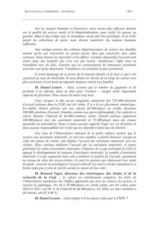 TRAVAUX DE LA COMMISSION – AUDITIONS - 231 -
Sur les moyens humains et financiers, nous serons plus efficaces demain
sur la qualité du service rendu et la dématérialisation, pour éviter les queues au
guichet. Mais le face-à-face avec le travailleur social doit être privilégié. Si la COG
pointe les réductions de poste, nous devons maintenir des moyens humains
suffisants.
Une analyse précise des schémas départementaux de service aux familles
montre qu’ils ont rencontrés un grand succès, bien que construits sans cadre
commun. Nous devons les reprendre et les affiner. Certains dispositifs d’accueil sont
situés dans des localités qui n’en ont pas besoin. Améliorons l’offre tout en
travaillant avec les élus, d’autant que les communautés de communes prendront
peut-être une autre dimension. Travaillons à la situation la plus pertinente.
Il serait dommage de se priver de la branche famille et de tout ce qui a été
construit au nom du bénévolat. Si nous fêtons les 50 ans de la Cnaf, les caisses sont
plus anciennes et ont tenté de répondre toujours mieux aux familles.
M. Daniel Lenoir. – Nous n’avons pas le nombre de gagnants ni de
perdants à la réforme, faute de base pour l’évaluer – malgré notre importante
capacité de prévision. Nous avons été saisis trop tard.
Vous évoquez le fait qu’un cinquième seulement des 275 000 solutions
d’accueil prévues dans la COG ont été créées. Il y a là un glissement sémantique.
En réalité, étaient prévues par nos calculs 66 000 places en crèche, devenues
100 000 solutions d’accueil, brandies comme une pierre philosophale. J’ai contesté ce
calcul. Retenez l’objectif de 66 000 créations nettes. Étaient prévues également
100 000 places chez des assistants maternels et 75 000 places dans des classes
passerelle ou préscolaires. Nous n’avons aucune capacité d’agir sur ces dernières et
donc aucune responsabilité sur le fait que les objectifs n’aient pas été atteints.
Une note de l’Observatoire national de la petite enfance montre que le
recours aux assistants maternels -et non leur nombre- a plutôt diminué. Lorsqu’on
créée des places de crèche, cela déplace l’accueil des assistants maternels vers les
crèches. Nous voulons améliorer l’accueil par les assistants maternels, et avons
généralisé les relais d’assistants maternels, à hauteur de ce que prévoyait la COG et
appuyé le développement de maisons d’assistants maternels. Le nombre d’assistants
maternels n’a pas augmenté mais cela a amélioré la qualité de l’accueil, quasiment
au niveau de celui des micro-crèches. Ce sont les parents qui choisissent leur mode
de garde ; souvent ils privilégient l’accueil collectif. Les micro-crèches répondent à ce
besoin mais pas à celui de mixité sociale en raison de leur coût.
M. Bernard Tapie, directeur des statistiques, des études et de la
recherche de la Cnaf. – Le calcul est extrêmement complexe. La lettre de
l’Observatoire mentionne des chiffres approuvés par tous les acteurs du secteur et
conclut la polémique. De 54 à 58 000 places en crèche nettes ont été créées entre
2013 et 2017, soit 85 % de l’objectif de 66 000 places. En 2016, un taux similaire a
été atteint, soit 87 à 88 %.
M. Daniel Lenoir. – Cela intègre-t-il les places créées par le FNPF ?
 