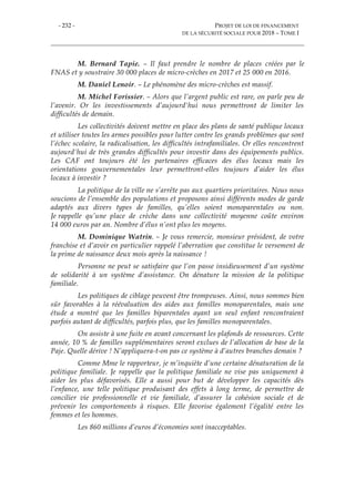 - 232 - PROJET DE LOI DE FINANCEMENT
DE LA SÉCURITÉ SOCIALE POUR 2018 – TOME I
M. Bernard Tapie. – Il faut prendre le nombre de places créées par le
FNAS et y soustraire 30 000 places de micro-crèches en 2017 et 25 000 en 2016.
M. Daniel Lenoir. – Le phénomène des micro-crèches est massif.
M. Michel Forissier. – Alors que l’argent public est rare, on parle peu de
l’avenir. Or les investissements d’aujourd'hui nous permettront de limiter les
difficultés de demain.
Les collectivités doivent mettre en place des plans de santé publique locaux
et utiliser toutes les armes possibles pour lutter contre les grands problèmes que sont
l’échec scolaire, la radicalisation, les difficultés intrafamiliales. Or elles rencontrent
aujourd'hui de très grandes difficultés pour investir dans des équipements publics.
Les CAF ont toujours été les partenaires efficaces des élus locaux mais les
orientations gouvernementales leur permettront-elles toujours d’aider les élus
locaux à investir ?
La politique de la ville ne s’arrête pas aux quartiers prioritaires. Nous nous
soucions de l’ensemble des populations et proposons ainsi différents modes de garde
adaptés aux divers types de familles, qu’elles soient monoparentales ou non.
Je rappelle qu’une place de crèche dans une collectivité moyenne coûte environ
14 000 euros par an. Nombre d’élus n’ont plus les moyens.
M. Dominique Watrin. – Je vous remercie, monsieur président, de votre
franchise et d’avoir en particulier rappelé l’aberration que constitue le versement de
la prime de naissance deux mois après la naissance !
Personne ne peut se satisfaire que l’on passe insidieusement d’un système
de solidarité à un système d’assistance. On dénature la mission de la politique
familiale.
Les politiques de ciblage peuvent être trompeuses. Ainsi, nous sommes bien
sûr favorables à la réévaluation des aides aux familles monoparentales, mais une
étude a montré que les familles biparentales ayant un seul enfant rencontraient
parfois autant de difficultés, parfois plus, que les familles monoparentales.
On assiste à une fuite en avant concernant les plafonds de ressources. Cette
année, 10 % de familles supplémentaires seront exclues de l’allocation de base de la
Paje. Quelle dérive ! N’appliquera-t-on pas ce système à d’autres branches demain ?
Comme Mme le rapporteur, je m’inquiète d’une certaine dénaturation de la
politique familiale. Je rappelle que la politique familiale ne vise pas uniquement à
aider les plus défavorisés. Elle a aussi pour but de développer les capacités dès
l’enfance, une telle politique produisant des effets à long terme, de permettre de
concilier vie professionnelle et vie familiale, d’assurer la cohésion sociale et de
prévenir les comportements à risques. Elle favorise également l’égalité entre les
femmes et les hommes.
Les 860 millions d’euros d’économies sont inacceptables.
 