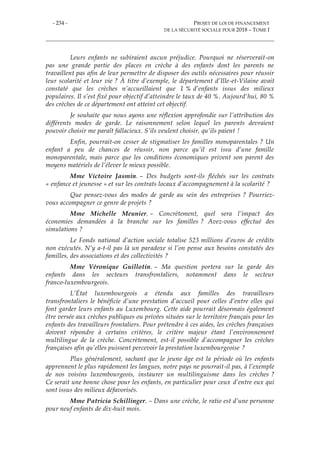 - 234 - PROJET DE LOI DE FINANCEMENT
DE LA SÉCURITÉ SOCIALE POUR 2018 – TOME I
Leurs enfants ne subiraient aucun préjudice. Pourquoi ne réserverait-on
pas une grande partie des places en crèche à des enfants dont les parents ne
travaillent pas afin de leur permettre de disposer des outils nécessaires pour réussir
leur scolarité et leur vie ? À titre d’exemple, le département d’Ille-et-Vilaine avait
constaté que les crèches n’accueillaient que 1 % d’enfants issus des milieux
populaires. Il s’est fixé pour objectif d’atteindre le taux de 40 %. Aujourd'hui, 80 %
des crèches de ce département ont atteint cet objectif.
Je souhaite que nous ayons une réflexion approfondie sur l’attribution des
différents modes de garde. Le raisonnement selon lequel les parents devraient
pouvoir choisir me paraît fallacieux. S’ils veulent choisir, qu’ils paient !
Enfin, pourrait-on cesser de stigmatiser les familles monoparentales ? Un
enfant a peu de chances de réussir, non parce qu’il est issu d’une famille
monoparentale, mais parce que les conditions économiques privent son parent des
moyens matériels de l’élever le mieux possible.
Mme Victoire Jasmin. – Des budgets sont-ils fléchés sur les contrats
« enfance et jeunesse » et sur les contrats locaux d’accompagnement à la scolarité ?
Que pensez-vous des modes de garde au sein des entreprises ? Pourriez-
vous accompagner ce genre de projets ?
Mme Michelle Meunier. – Concrètement, quel sera l’impact des
économies demandées à la branche sur les familles ? Avez-vous effectué des
simulations ?
Le Fonds national d’action sociale totalise 523 millions d’euros de crédits
non exécutés. N’y a-t-il pas là un paradoxe si l’on pense aux besoins constatés des
familles, des associations et des collectivités ?
Mme Véronique Guillotin. – Ma question portera sur la garde des
enfants dans les secteurs transfrontaliers, notamment dans le secteur
franco-luxembourgeois.
L’État luxembourgeois a étendu aux familles des travailleurs
transfrontaliers le bénéficie d’une prestation d’accueil pour celles d’entre elles qui
font garder leurs enfants au Luxembourg. Cette aide pourrait désormais également
être versée aux crèches publiques ou privées situées sur le territoire français pour les
enfants des travailleurs frontaliers. Pour prétendre à ces aides, les crèches françaises
doivent répondre à certains critères, le critère majeur étant l’environnement
multilingue de la crèche. Concrètement, est-il possible d’accompagner les crèches
françaises afin qu’elles puissent percevoir la prestation luxembourgeoise ?
Plus généralement, sachant que le jeune âge est la période où les enfants
apprennent le plus rapidement les langues, notre pays ne pourrait-il pas, à l’exemple
de nos voisins luxembourgeois, instaurer un multilinguisme dans les crèches ?
Ce serait une bonne chose pour les enfants, en particulier pour ceux d’entre eux qui
sont issus des milieux défavorisés.
Mme Patricia Schillinger. – Dans une crèche, le ratio est d’une personne
pour neuf enfants de dix-huit mois.
 