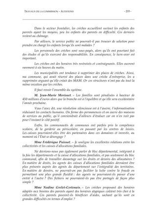 TRAVAUX DE LA COMMISSION – AUDITIONS - 235 -
Dans le secteur frontalier, les crèches accueillent surtout les enfants des
parents ayant les moyens, peu les enfants des parents en difficulté. Ces derniers
restent au chômage.
Par ailleurs, le service public ne pourrait-il pas trouver de solution pour
prendre en charge les enfants lorsqu’ils sont malades ?
Les personnels des crèches sont sous-payés, alors qu’ils ont pourtant fait
des études et qu’ils exercent des responsabilités. En conséquence, le turn-over est
important.
Les crèches ont des horaires très restreints et contraignants. Elles ouvrent
rarement à six heures du matin.
Les municipalités ont tendance à supprimer des places de crèches. Ainsi,
ma commune, qui avait réservé des places dans une crèche d’entreprise, les a
supprimées arguant qu’elle créait des MAM. Or ces structures n’ont pas du tout la
même vocation que les crèches.
Il faut revoir l’ensemble du système.
M. Jean-Marie Morisset. – Les familles sont pénalisées à hauteur de
450 millions d’euros alors que la branche est à l’équilibre et qu’elle sera excédentaire
l’année prochaine.
Vous l’avez dit, une révolution silencieuse est à l’œuvre, l’informatisation
réduisant les contacts humains. On ferme des permanences et on ouvre des maisons
de services au public, qu’il conviendrait d’ailleurs d’évaluer car on n’en voit pas
pour l’instant le côté positif.
Enfin, les communautés de communes ont parfois pris la compétence
scolaire, de la garderie au périscolaire, en passant par les centres de loisirs.
Les caisses pourraient-elles être des partenaires dans ces domaines et investir, au
moment où l’État se désengage ?
Mme Frédérique Puissat. – Je souligne les excellentes relations entre les
collectivités et les caisses d’allocations familiales.
Ne devrions-nous pas également parler de bloc départemental, intégrant à
la fois les départements et la caisse d’allocations familiales, et pas seulement du bloc
communal, afin de travailler davantage sur les droits et devoirs des allocataires ?
En matière de droits, les agents des caisses d’allocations familiales devraient être
plus présents auprès des agents du département sur l’intégralité des territoires.
En matière de devoirs, ne pourrait-on pas faciliter la lutte contre la fraude en
permettant une plus grande fluidité : des agents ne pourraient-ils passer d’une
entité à l’autre ? Des fichiers ne pourraient-ils pas être partagés de façon plus
simple ?
Mme Nadine Grelet-Certenais. – Les crèches proposant des horaires
adaptés aux besoins des parents ayant des horaires atypiques coûtent très cher à la
collectivité. Ces parents peuvent-ils bénéficier d’aides, sachant qu’ils sont en
grandes difficultés en termes d’emploi ?
 