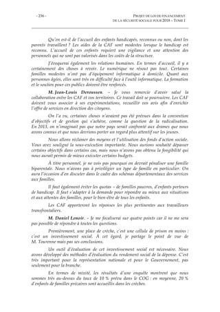 - 236 - PROJET DE LOI DE FINANCEMENT
DE LA SÉCURITÉ SOCIALE POUR 2018 – TOME I
Qu’en est-il de l’accueil des enfants handicapés, reconnus ou non, dont les
parents travaillent ? Les aides de la CAF sont modestes lorsque le handicap est
reconnu. L’accueil de ces enfants requiert une vigilance et une attention des
personnels qui ne sont pas valorisés dans les coûts de la structure.
J’évoquerai également les relations humaines. En termes d’accueil, il y a
certainement des choses à revoir. Le numérique ne résout pas tout. Certaines
familles modestes n’ont pas d’équipement informatique à domicile. Quant aux
personnes âgées, elles sont très en difficulté face à l’outil informatique. La formation
et le soutien pour ces publics doivent être renforcés.
M. Jean-Louis Deroussen. – Je vous remercie d’avoir salué la
collaboration entre les CAF et vos territoires. Ce travail doit se poursuivre. Les CAF
doivent vous associer à ses expérimentations, recueillir vos avis afin d’enrichir
l’offre de services en direction des citoyens.
On l’a vu, certaines choses n’avaient pas été prévues dans la convention
d’objectifs et de gestion qui s’achève, comme la question de la radicalisation.
En 2013, on n’imaginait pas que notre pays serait confronté aux drames que nous
avons connus et que nous devrions porter un regard plus attentif sur les jeunes.
Nous allons réclamer des moyens et l’utilisation des fonds d’action sociale.
Vous avez souligné la sous-exécution importante. Nous aurions souhaité dépasser
certains objectifs dans certains cas, mais nous n’avons pas obtenu la fongibilité qui
nous aurait permis de mieux exécuter certains budgets.
À titre personnel, je ne vois pas pourquoi on devrait pénaliser une famille
biparentale. Nous n’avons pas à privilégier un type de famille en particulier. On
aura l’occasion d’en discuter dans le cadre des schémas départementaux des services
aux familles.
Il faut également éviter les quotas – de familles pauvres, d’enfants porteurs
de handicap. Il faut s’adapter à la demande pour répondre au mieux aux situations
et aux attentes des familles, pour le bien-être de tous les enfants.
Les CAF apporteront les réponses les plus pertinentes aux travailleurs
transfrontaliers.
M. Daniel Lenoir. – Je me focaliserai sur quatre points car il ne me sera
pas possible de répondre à toutes les questions.
Premièrement, une place de crèche, c’est une cellule de prison en moins :
c’est un investissement social. À cet égard, je partage le point de vue de
M. Tourenne mais pas ses conclusions.
Un outil d’évaluation de cet investissement social est nécessaire. Nous
avons développé des méthodes d’évaluation du rendement social de la dépense. C’est
très important pour la représentation nationale et pour le Gouvernement, pas
seulement pour la branche.
En termes de mixité, les résultats d’une enquête montrent que nous
sommes très au-dessus du taux de 10 % prévu dans le COG : en moyenne, 20 %
d’enfants de familles précaires sont accueillis dans les crèches.
 