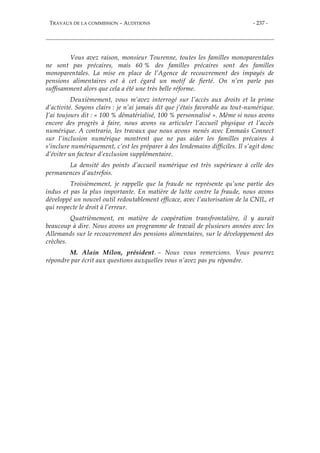 TRAVAUX DE LA COMMISSION – AUDITIONS - 237 -
Vous avez raison, monsieur Tourenne, toutes les familles monoparentales
ne sont pas précaires, mais 60 % des familles précaires sont des familles
monoparentales. La mise en place de l’Agence de recouvrement des impayés de
pensions alimentaires est à cet égard un motif de fierté. On n’en parle pas
suffisamment alors que cela a été une très belle réforme.
Deuxièmement, vous m’avez interrogé sur l’accès aux droits et la prime
d’activité. Soyons clairs : je n’ai jamais dit que j’étais favorable au tout-numérique.
J’ai toujours dit : « 100 % dématérialisé, 100 % personnalisé ». Même si nous avons
encore des progrès à faire, nous avons su articuler l’accueil physique et l’accès
numérique. A contrario, les travaux que nous avons menés avec Emmaüs Connect
sur l’inclusion numérique montrent que ne pas aider les familles précaires à
s’inclure numériquement, c’est les préparer à des lendemains difficiles. Il s’agit donc
d’éviter un facteur d’exclusion supplémentaire.
La densité des points d’accueil numérique est très supérieure à celle des
permanences d’autrefois.
Troisièmement, je rappelle que la fraude ne représente qu’une partie des
indus et pas la plus importante. En matière de lutte contre la fraude, nous avons
développé un nouvel outil redoutablement efficace, avec l’autorisation de la CNIL, et
qui respecte le droit à l’erreur.
Quatrièmement, en matière de coopération transfrontalière, il y aurait
beaucoup à dire. Nous avons un programme de travail de plusieurs années avec les
Allemands sur le recouvrement des pensions alimentaires, sur le développement des
crèches.
M. Alain Milon, président. – Nous vous remercions. Vous pourrez
répondre par écrit aux questions auxquelles vous n’avez pas pu répondre.
 